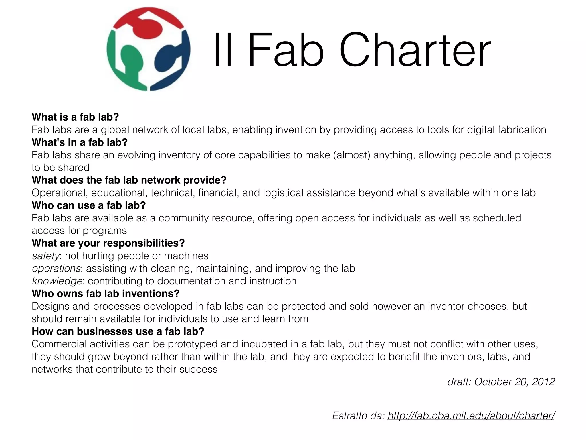 Il Fab Charter 
What is a fab lab? 
Fab labs are a global network of local labs, enabling invention by providing access to tools for digital fabrication 
What's in a fab lab? 
Fab labs share an evolving inventory of core capabilities to make (almost) anything, allowing people and projects 
to be shared 
What does the fab lab network provide? 
Operational, educational, technical, financial, and logistical assistance beyond what's available within one lab 
Who can use a fab lab? 
Fab labs are available as a community resource, offering open access for individuals as well as scheduled 
access for programs 
What are your responsibilities? 
safety: not hurting people or machines 
operations: assisting with cleaning, maintaining, and improving the lab 
knowledge: contributing to documentation and instruction 
Who owns fab lab inventions? 
Designs and processes developed in fab labs can be protected and sold however an inventor chooses, but 
should remain available for individuals to use and learn from 
How can businesses use a fab lab? 
Commercial activities can be prototyped and incubated in a fab lab, but they must not conflict with other uses, 
they should grow beyond rather than within the lab, and they are expected to benefit the inventors, labs, and 
networks that contribute to their success 
draft: October 20, 2012 
Estratto da: http://fab.cba.mit.edu/about/charter/ 
 