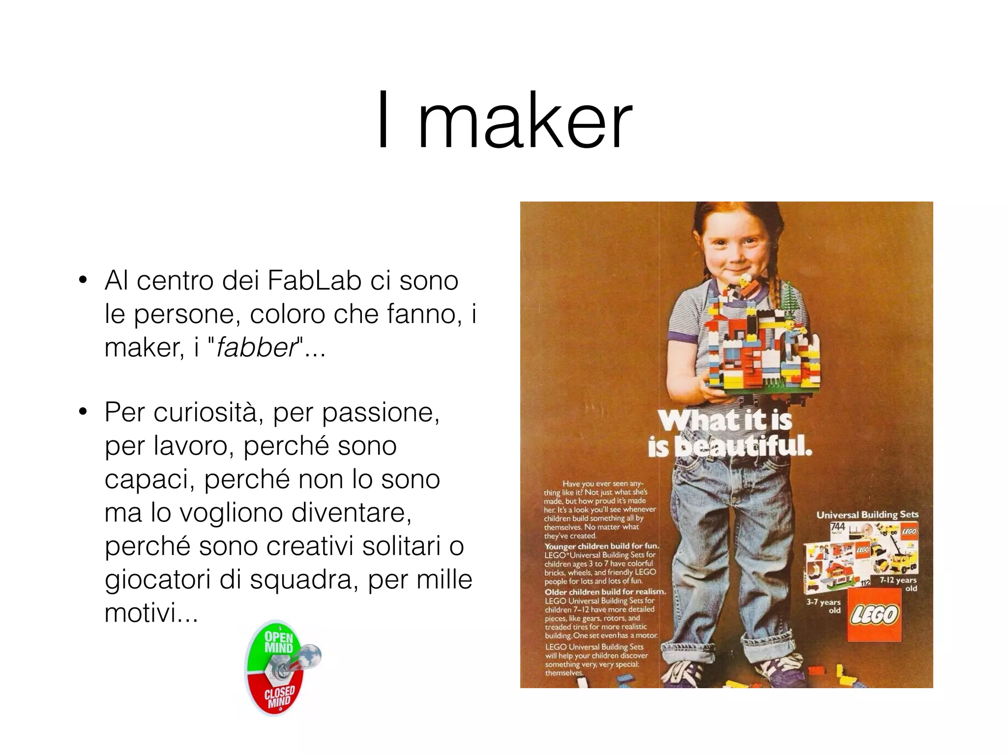 I maker 
• Al centro dei FabLab ci sono 
le persone, coloro che fanno, i 
maker, i "fabber"... 
• Per curiosità, per passione, 
per lavoro, perché sono 
capaci, perché non lo sono 
ma lo vogliono diventare, 
perché sono creativi solitari o 
giocatori di squadra, per mille 
motivi... 
 
