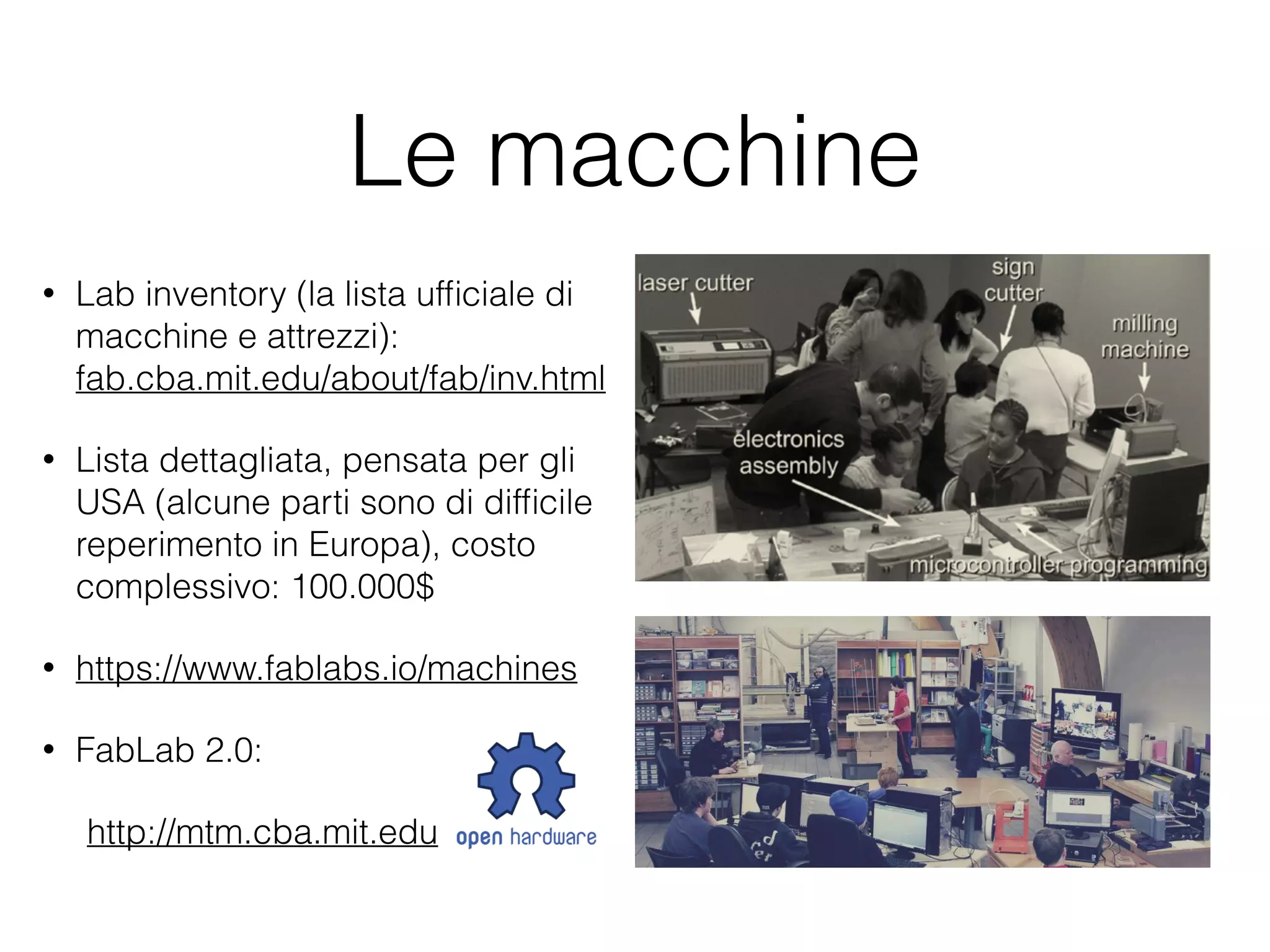 Le macchine 
• Lab inventory (la lista ufficiale di 
macchine e attrezzi): 
fab.cba.mit.edu/about/fab/inv.html 
• Lista dettagliata, pensata per gli 
USA (alcune parti sono di difficile 
reperimento in Europa), costo 
complessivo: 100.000$ 
• https://www.fablabs.io/machines 
• FabLab 2.0: 
http://mtm.cba.mit.edu 
 