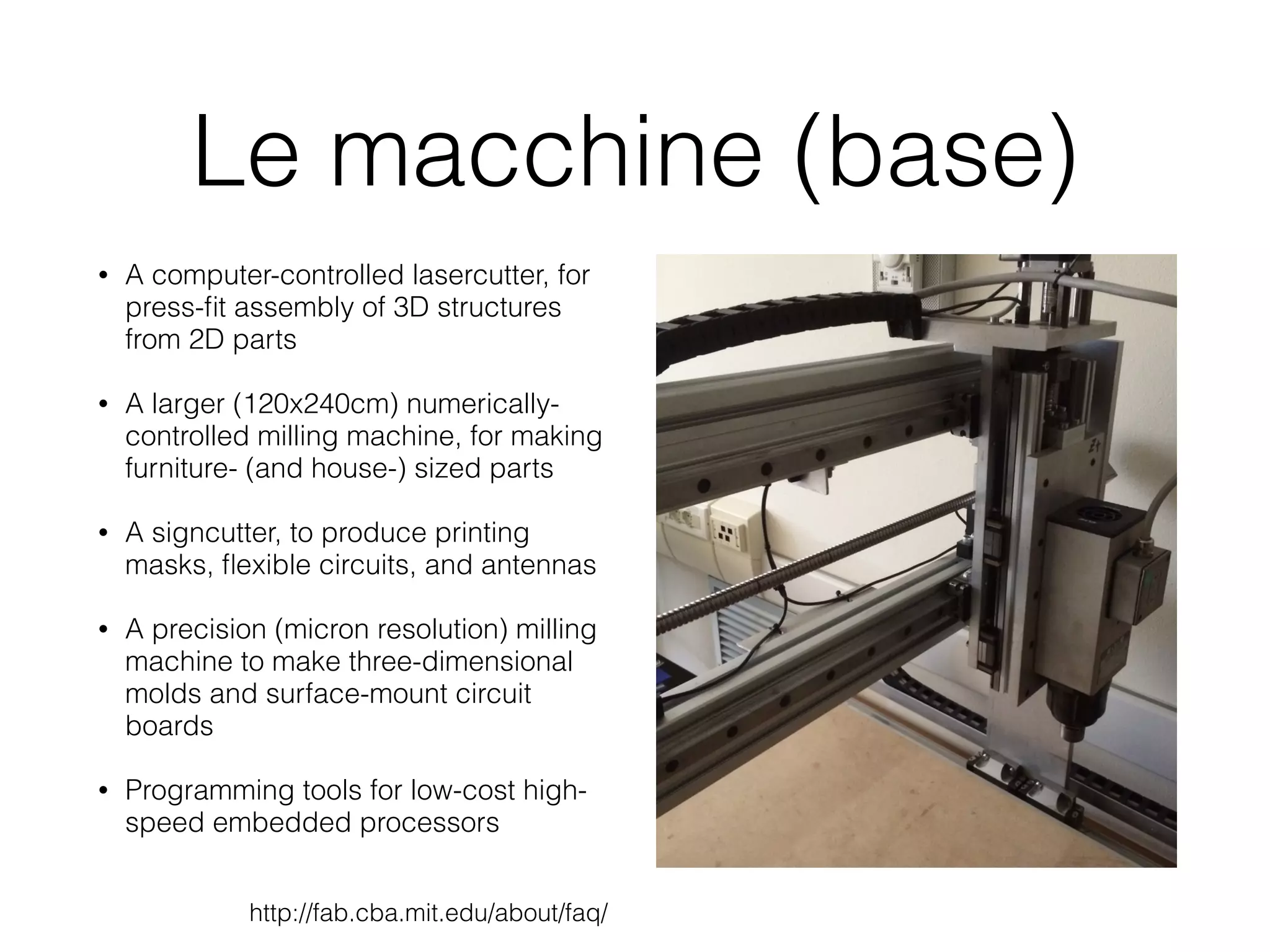 Le macchine (base) 
• A computer-controlled lasercutter, for 
press-fit assembly of 3D structures 
from 2D parts 
• A larger (120x240cm) numerically-controlled 
milling machine, for making 
furniture- (and house-) sized parts 
• A signcutter, to produce printing 
masks, flexible circuits, and antennas 
• A precision (micron resolution) milling 
machine to make three-dimensional 
molds and surface-mount circuit 
boards 
• Programming tools for low-cost high-speed 
embedded processors 
http://fab.cba.mit.edu/about/faq/ 
 
