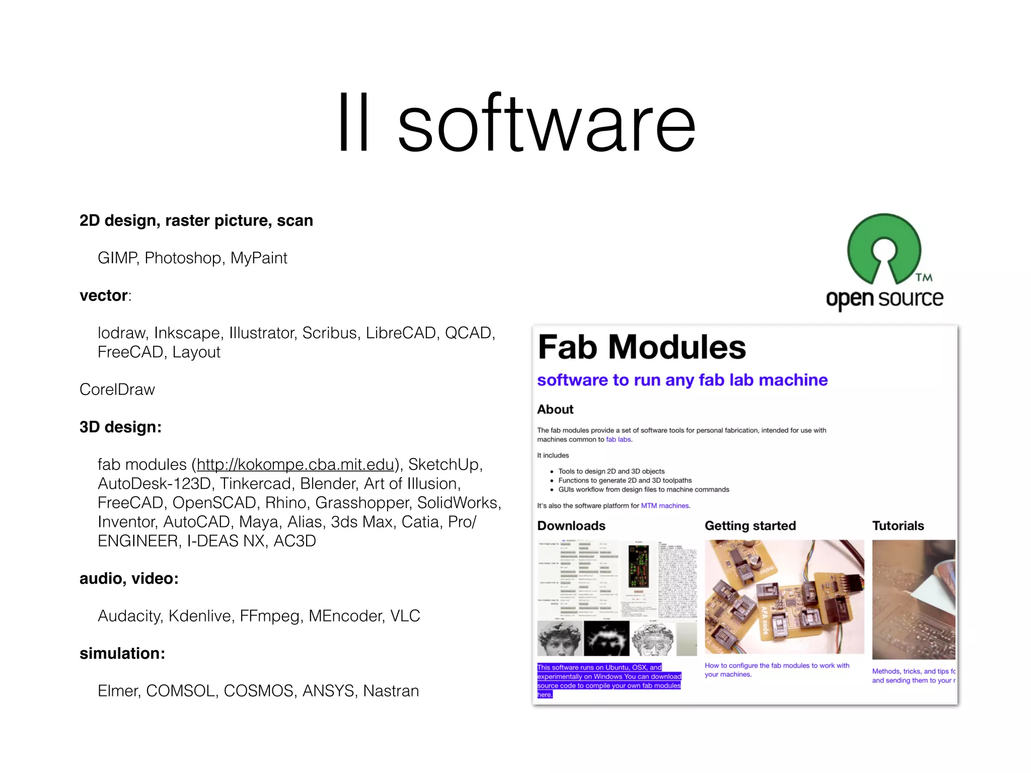 Il software 
2D design, raster picture, scan 
GIMP, Photoshop, MyPaint 
vector: 
lodraw, Inkscape, Illustrator, Scribus, LibreCAD, QCAD, 
FreeCAD, Layout 
CorelDraw 
3D design: 
fab modules (http://kokompe.cba.mit.edu), SketchUp, 
AutoDesk-123D, Tinkercad, Blender, Art of Illusion, 
FreeCAD, OpenSCAD, Rhino, Grasshopper, SolidWorks, 
Inventor, AutoCAD, Maya, Alias, 3ds Max, Catia, Pro/ 
ENGINEER, I-DEAS NX, AC3D 
audio, video: 
Audacity, Kdenlive, FFmpeg, MEncoder, VLC 
simulation: 
Elmer, COMSOL, COSMOS, ANSYS, Nastran 
 