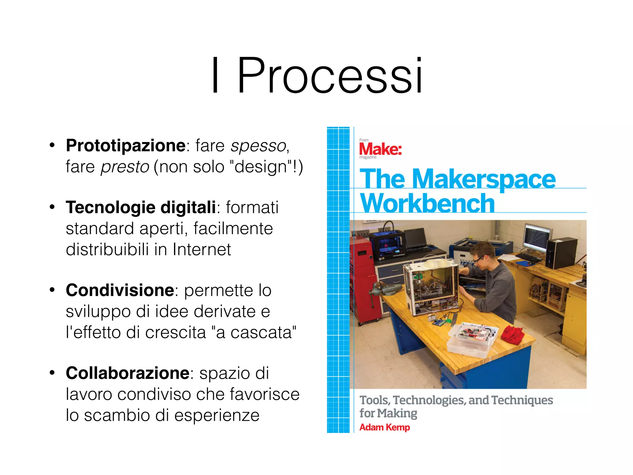 I Processi 
• Prototipazione: fare spesso, 
fare presto (non solo "design"!) 
• Tecnologie digitali: formati 
standard aperti, facilmente 
distribuibili in Internet 
• Condivisione: permette lo 
sviluppo di idee derivate e 
l'effetto di crescita "a cascata" 
• Collaborazione: spazio di 
lavoro condiviso che favorisce 
lo scambio di esperienze 
 