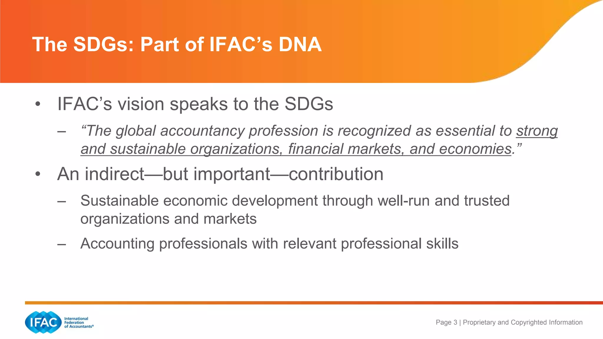 Page 3 | Proprietary and Copyrighted Information
• IFAC’s vision speaks to the SDGs
– “The global accountancy profession is recognized as essential to strong
and sustainable organizations, financial markets, and economies.”
• An indirect—but important—contribution
– Sustainable economic development through well-run and trusted
organizations and markets
– Accounting professionals with relevant professional skills
The SDGs: Part of IFAC’s DNA
 