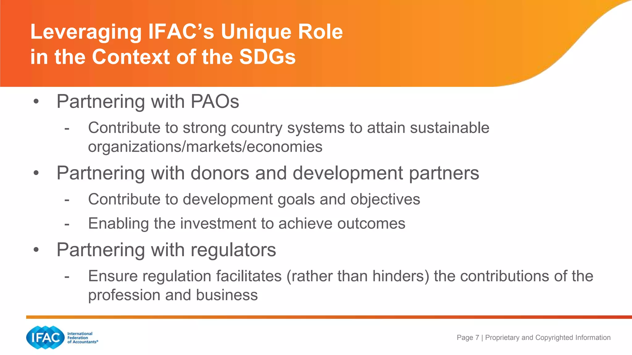 Page 7 | Proprietary and Copyrighted Information
Leveraging IFAC’s Unique Role
in the Context of the SDGs
• Partnering with PAOs
- Contribute to strong country systems to attain sustainable
organizations/markets/economies
• Partnering with donors and development partners
- Contribute to development goals and objectives
- Enabling the investment to achieve outcomes
• Partnering with regulators
- Ensure regulation facilitates (rather than hinders) the contributions of the
profession and business
 