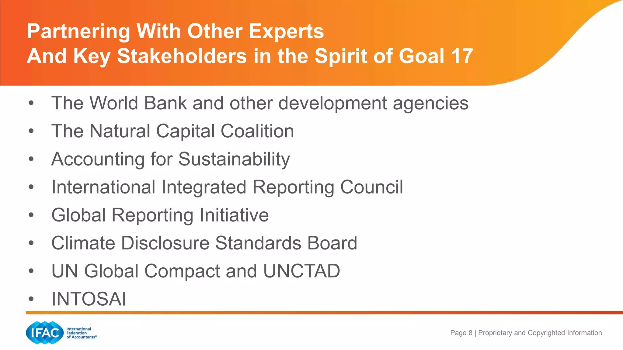 Page 8 | Proprietary and Copyrighted Information
Partnering With Other Experts
And Key Stakeholders in the Spirit of Goal 17
• The World Bank and other development agencies
• The Natural Capital Coalition
• Accounting for Sustainability
• International Integrated Reporting Council
• Global Reporting Initiative
• Climate Disclosure Standards Board
• UN Global Compact and UNCTAD
• INTOSAI
 