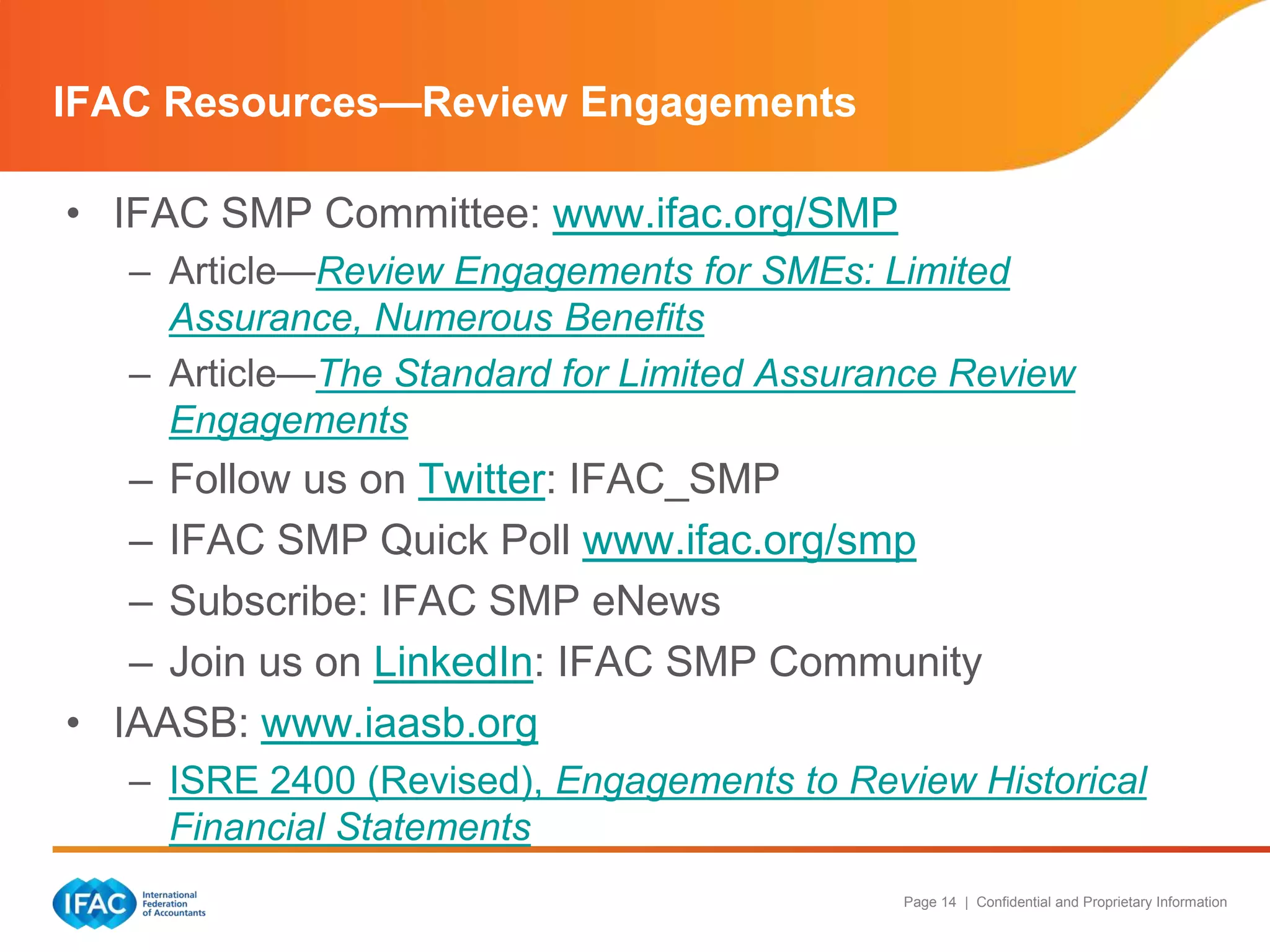 IFAC Resources—Review Engagements
• IFAC SMP Committee: www.ifac.org/SMP
– Article—Review Engagements for SMEs: Limited
Assurance, Numerous Benefits
– Article—The Standard for Limited Assurance Review
Engagements

– Follow us on Twitter: IFAC_SMP
– IFAC SMP Quick Poll www.ifac.org/smp
– Subscribe: IFAC SMP eNews
– Join us on LinkedIn: IFAC SMP Community
• IAASB: www.iaasb.org
– ISRE 2400 (Revised), Engagements to Review Historical
Financial Statements
Page 14 | Confidential and Proprietary Information

 