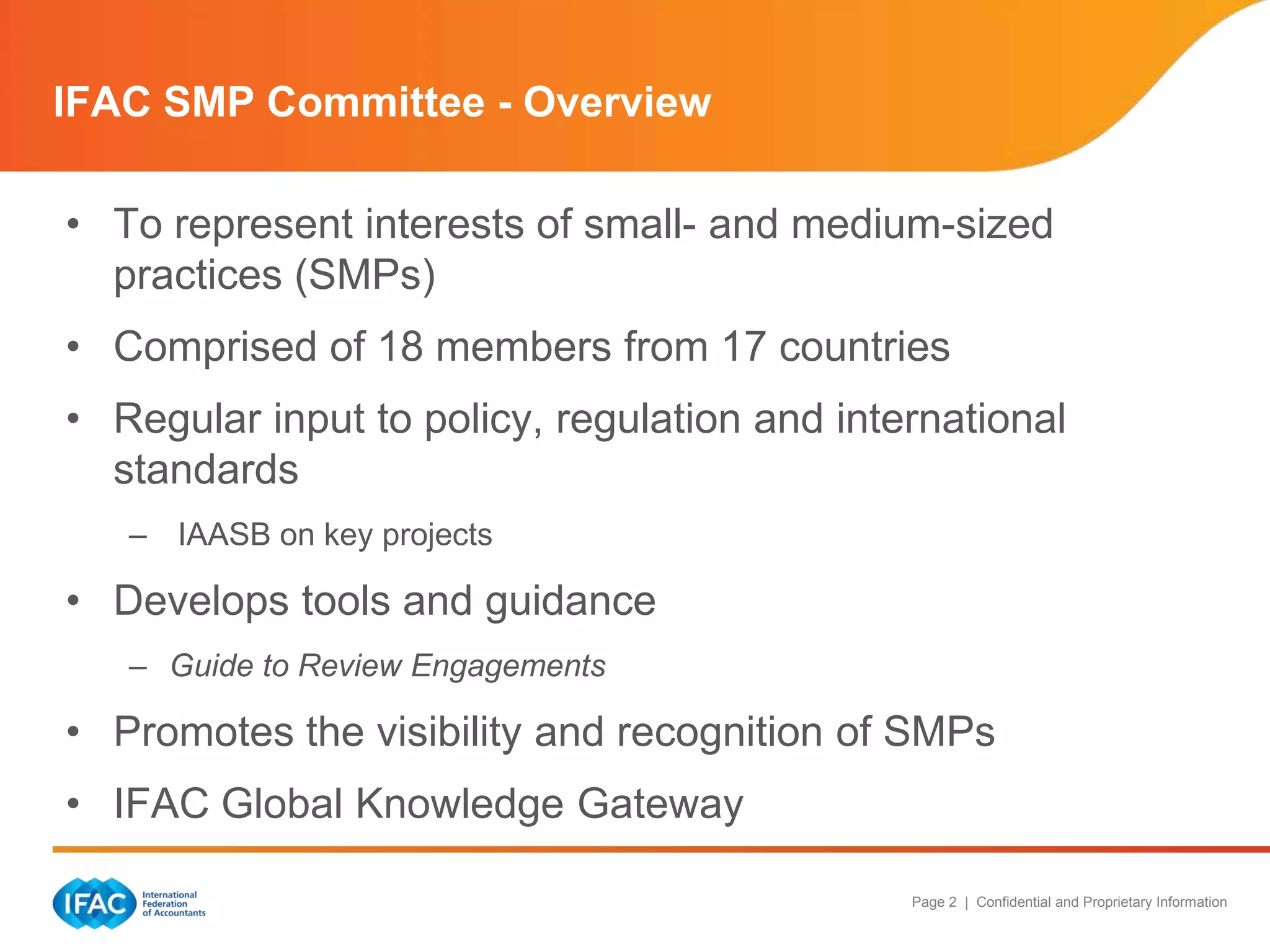 IFAC SMP Committee - Overview
• To represent interests of small- and medium-sized
practices (SMPs)
• Comprised of 18 members from 17 countries
• Regular input to policy, regulation and international
standards
– IAASB on key projects

• Develops tools and guidance
– Guide to Review Engagements

• Promotes the visibility and recognition of SMPs
• IFAC Global Knowledge Gateway
Page 2 | Confidential and Proprietary Information

 