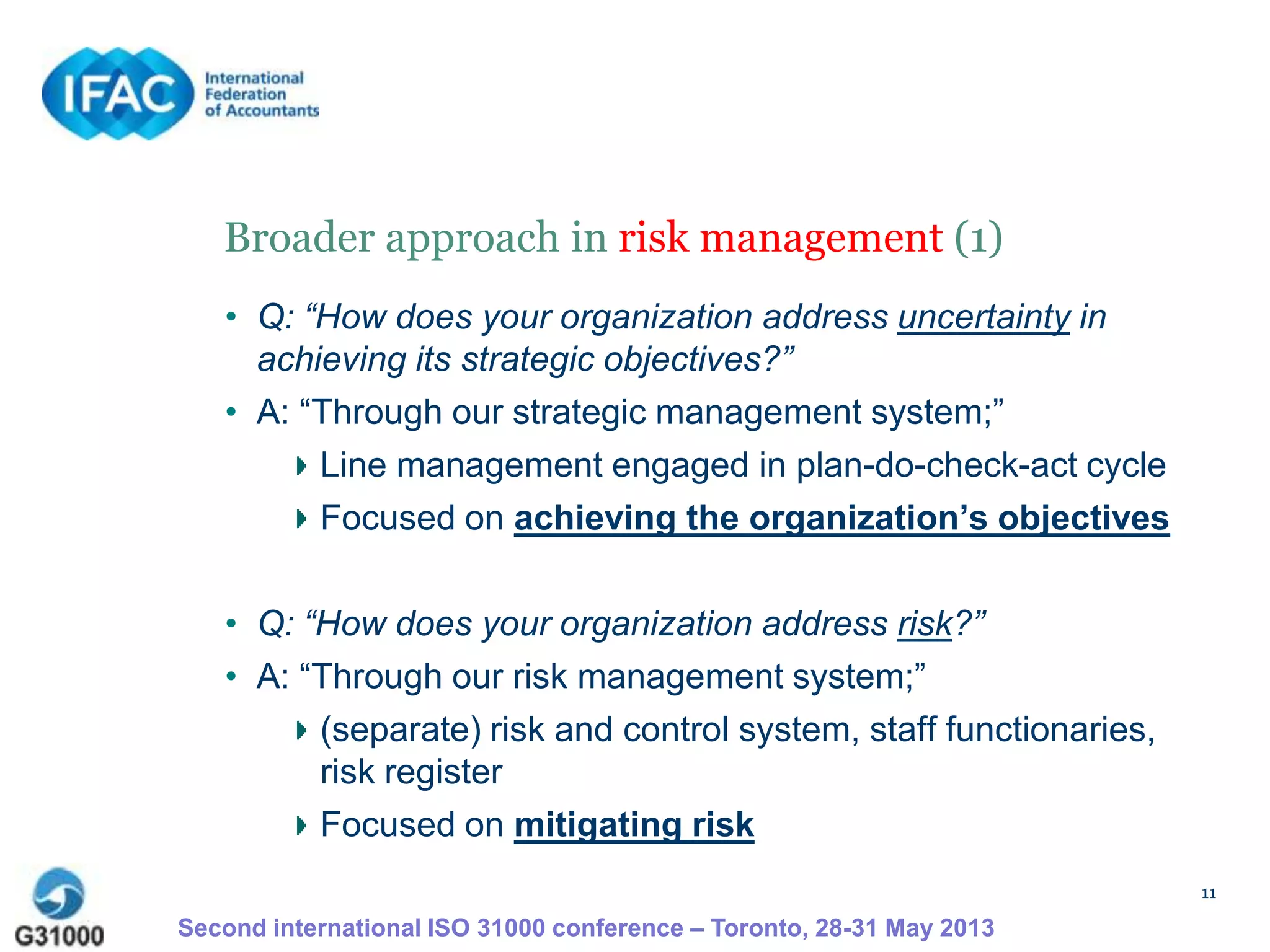 11
Broader approach in risk management (1)
• Q: “How does your organization address uncertainty in
achieving its strategic objectives?”
• A: “Through our strategic management system;”
Line management engaged in plan-do-check-act cycle
Focused on achieving the organization’s objectives
• Q: “How does your organization address risk?”
• A: “Through our risk management system;”
(separate) risk and control system, staff functionaries,
risk register
Focused on mitigating risk
Second international ISO 31000 conference – Toronto, 28-31 May 2013
 