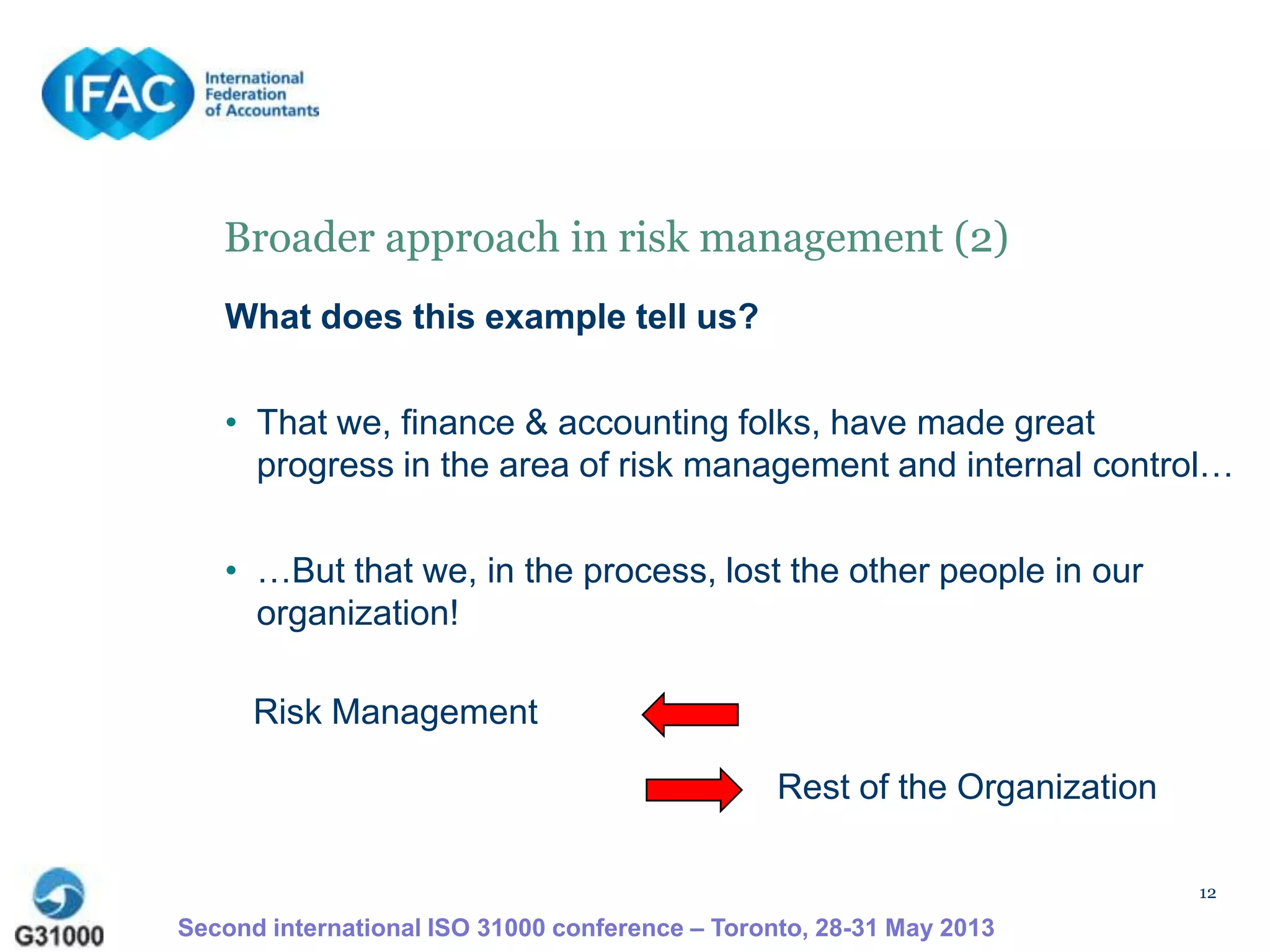 12
Broader approach in risk management (2)
What does this example tell us?
• That we, finance & accounting folks, have made great
progress in the area of risk management and internal control…
• …But that we, in the process, lost the other people in our
organization!
Risk Management
Rest of the Organization
Second international ISO 31000 conference – Toronto, 28-31 May 2013
 