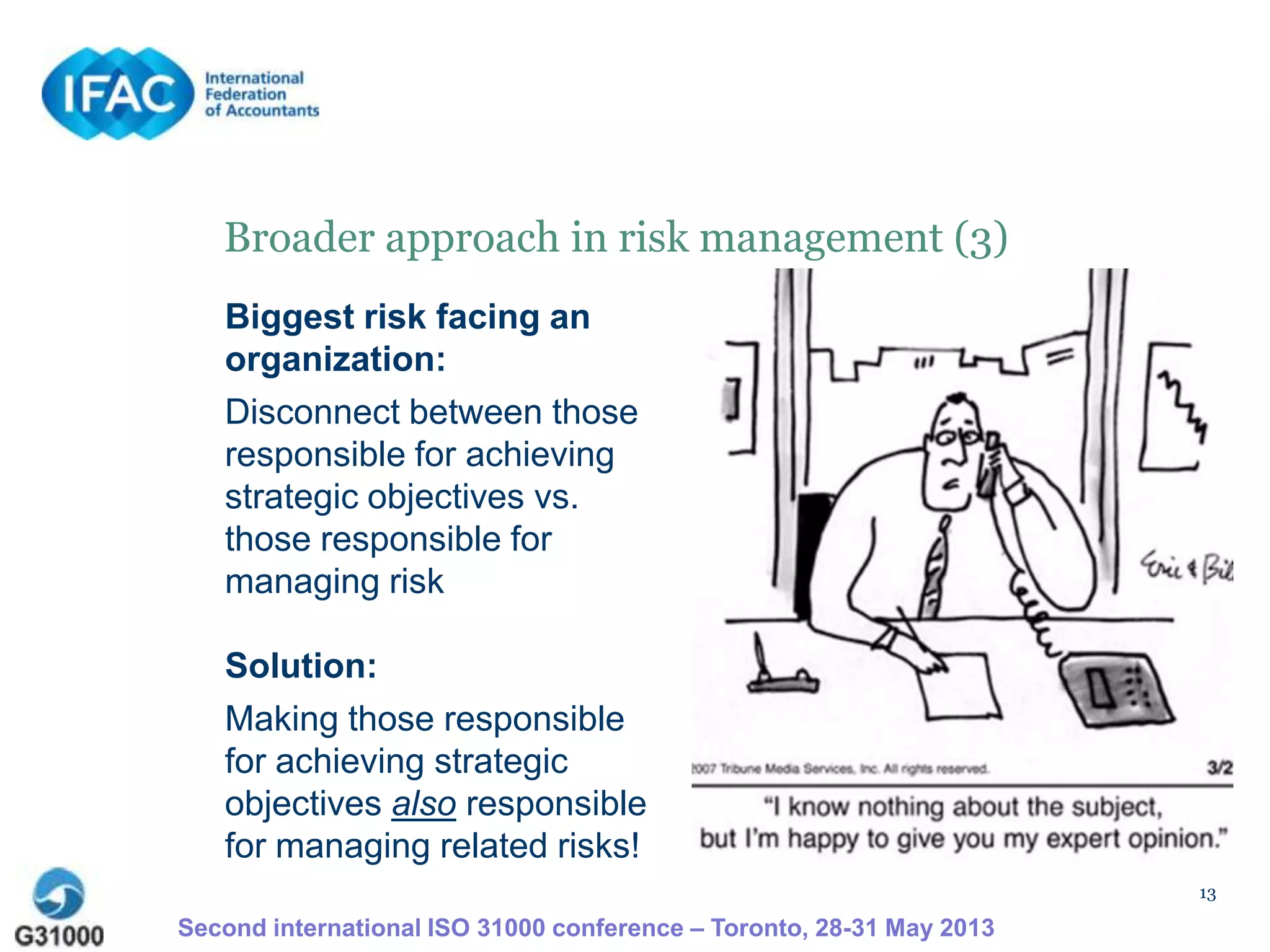13
Broader approach in risk management (3)
Biggest risk facing an
organization:
Disconnect between those
responsible for achieving
strategic objectives vs.
those responsible for
managing risk
Solution:
Making those responsible
for achieving strategic
objectives also responsible
for managing related risks!
Second international ISO 31000 conference – Toronto, 28-31 May 2013
 