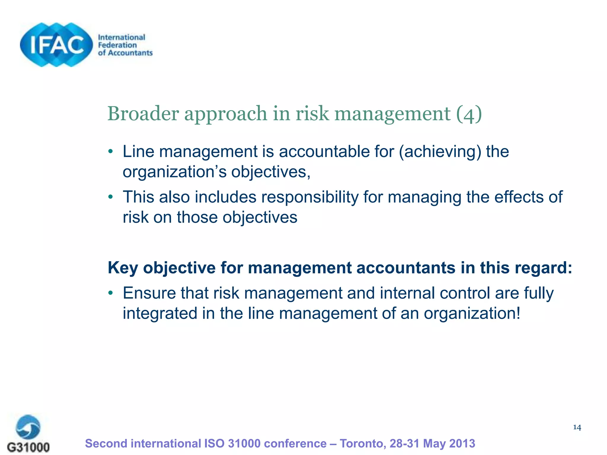 14
Broader approach in risk management (4)
• Line management is accountable for (achieving) the
organization’s objectives,
• This also includes responsibility for managing the effects of
risk on those objectives
Key objective for management accountants in this regard:
• Ensure that risk management and internal control are fully
integrated in the line management of an organization!
Second international ISO 31000 conference – Toronto, 28-31 May 2013
 