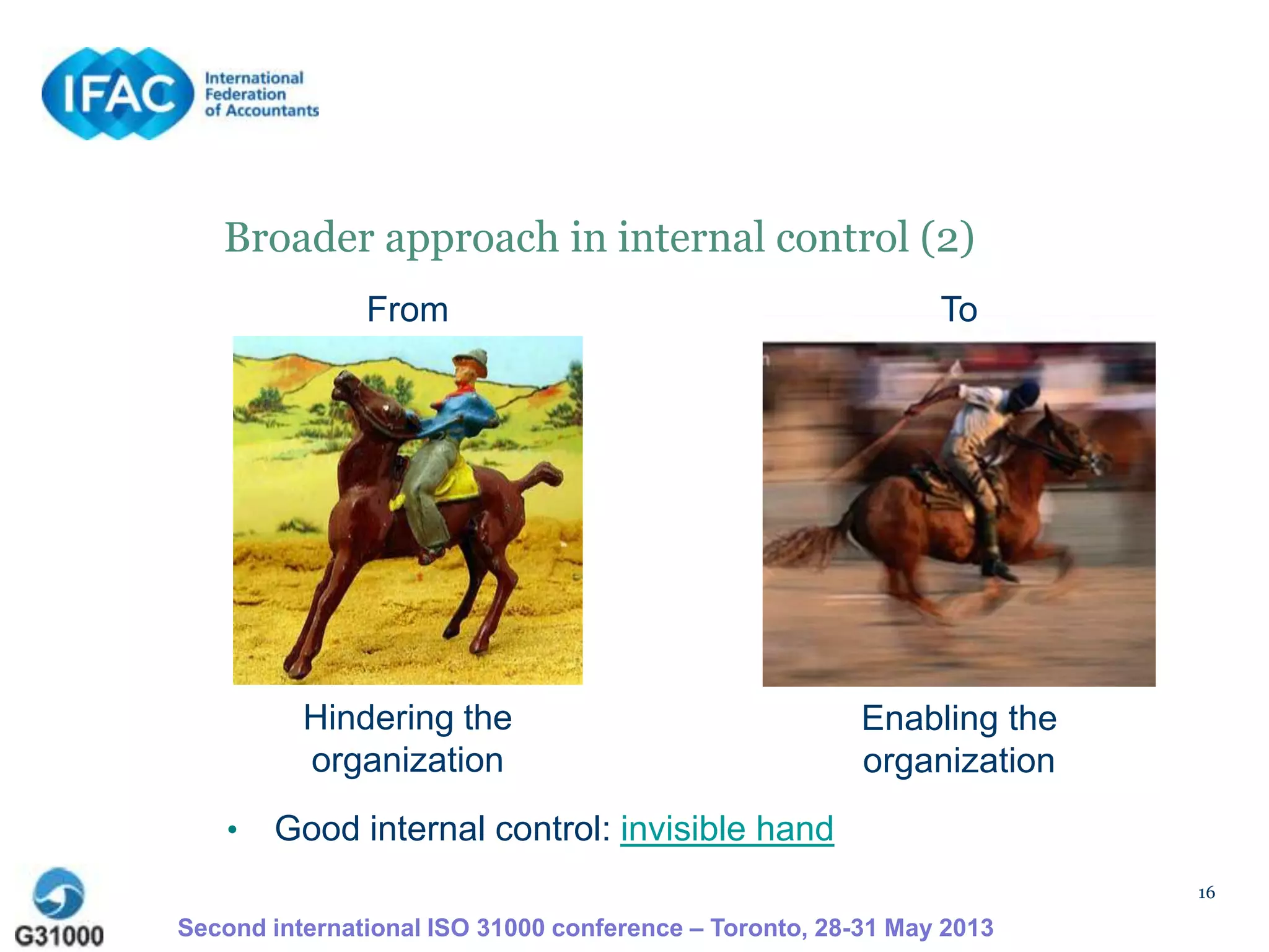 16
Broader approach in internal control (2)
Hindering the
organization
Enabling the
organization
• Good internal control: invisible hand
From To
Second international ISO 31000 conference – Toronto, 28-31 May 2013
 