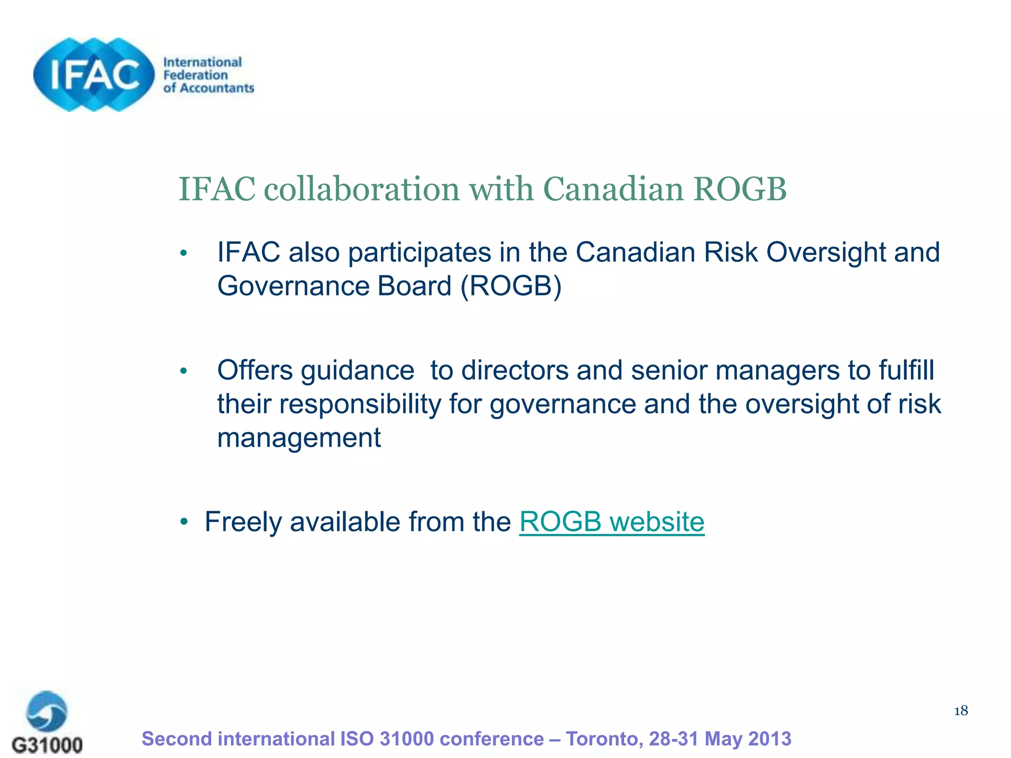 18
IFAC collaboration with Canadian ROGB
• IFAC also participates in the Canadian Risk Oversight and
Governance Board (ROGB)
• Offers guidance to directors and senior managers to fulfill
their responsibility for governance and the oversight of risk
management
• Freely available from the ROGB website
Second international ISO 31000 conference – Toronto, 28-31 May 2013
 