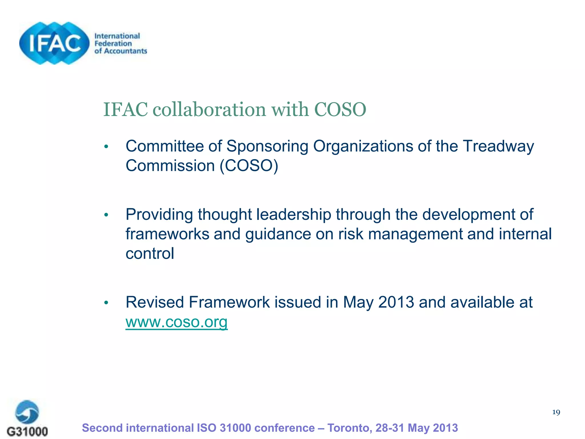 19
IFAC collaboration with COSO
• Committee of Sponsoring Organizations of the Treadway
Commission (COSO)
• Providing thought leadership through the development of
frameworks and guidance on risk management and internal
control
• Revised Framework issued in May 2013 and available at
www.coso.org
Second international ISO 31000 conference – Toronto, 28-31 May 2013
 