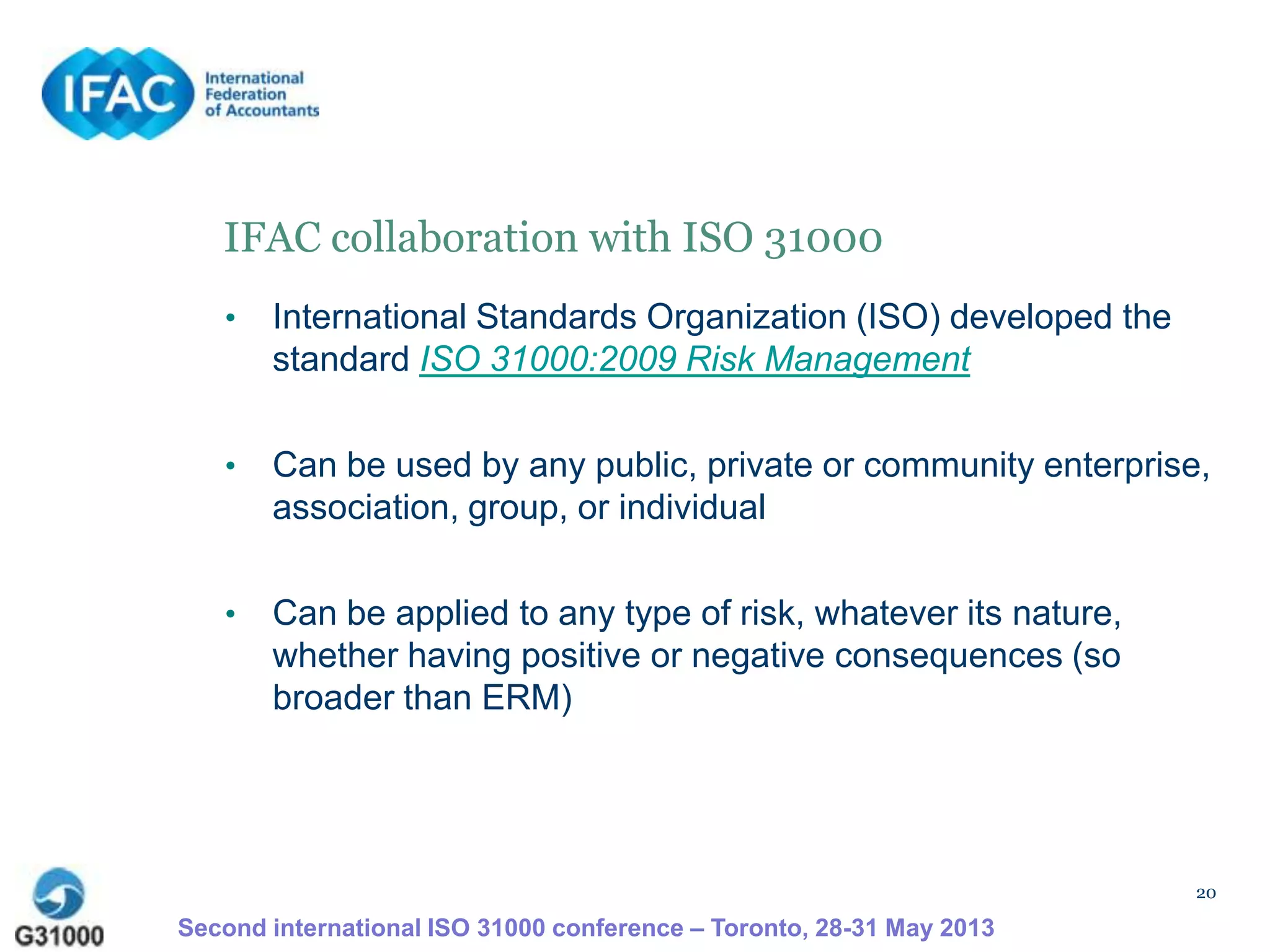 20
IFAC collaboration with ISO 31000
• International Standards Organization (ISO) developed the
standard ISO 31000:2009 Risk Management
• Can be used by any public, private or community enterprise,
association, group, or individual
• Can be applied to any type of risk, whatever its nature,
whether having positive or negative consequences (so
broader than ERM)
Second international ISO 31000 conference – Toronto, 28-31 May 2013
 