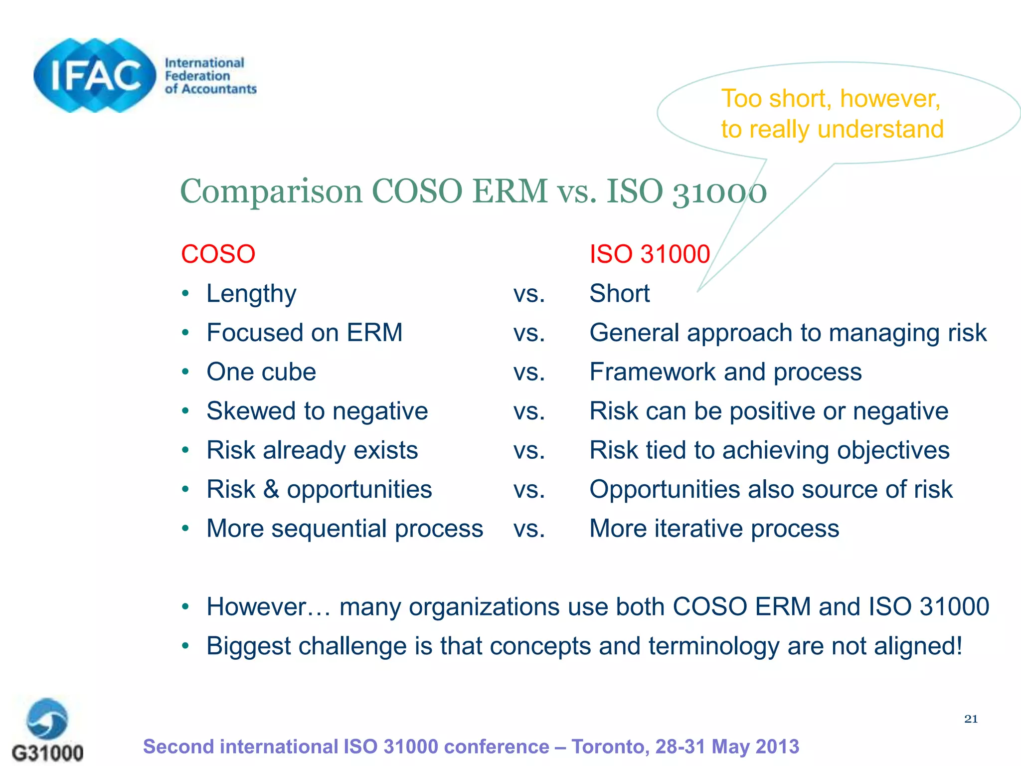 21
Comparison COSO ERM vs. ISO 31000
COSO ISO 31000
• Lengthy vs. Short
• Focused on ERM vs. General approach to managing risk
• One cube vs. Framework and process
• Skewed to negative vs. Risk can be positive or negative
• Risk already exists vs. Risk tied to achieving objectives
• Risk & opportunities vs. Opportunities also source of risk
• More sequential process vs. More iterative process
• However… many organizations use both COSO ERM and ISO 31000
• Biggest challenge is that concepts and terminology are not aligned!
Second international ISO 31000 conference – Toronto, 28-31 May 2013
Too short, however,
to really understand
 
