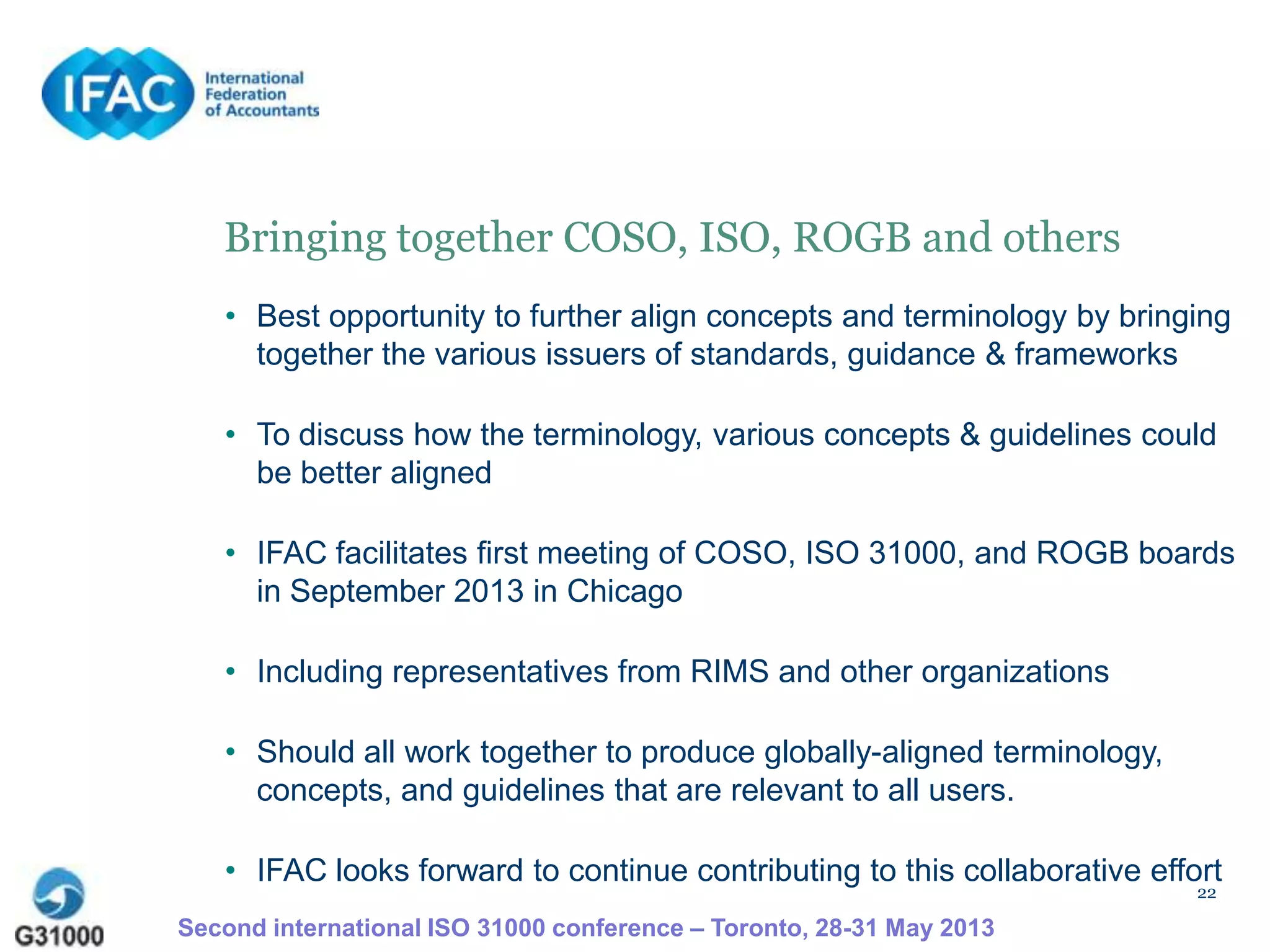 22
Bringing together COSO, ISO, ROGB and others
• Best opportunity to further align concepts and terminology by bringing
together the various issuers of standards, guidance & frameworks
• To discuss how the terminology, various concepts & guidelines could
be better aligned
• IFAC facilitates first meeting of COSO, ISO 31000, and ROGB boards
in September 2013 in Chicago
• Including representatives from RIMS and other organizations
• Should all work together to produce globally-aligned terminology,
concepts, and guidelines that are relevant to all users.
• IFAC looks forward to continue contributing to this collaborative effort
Second international ISO 31000 conference – Toronto, 28-31 May 2013
 