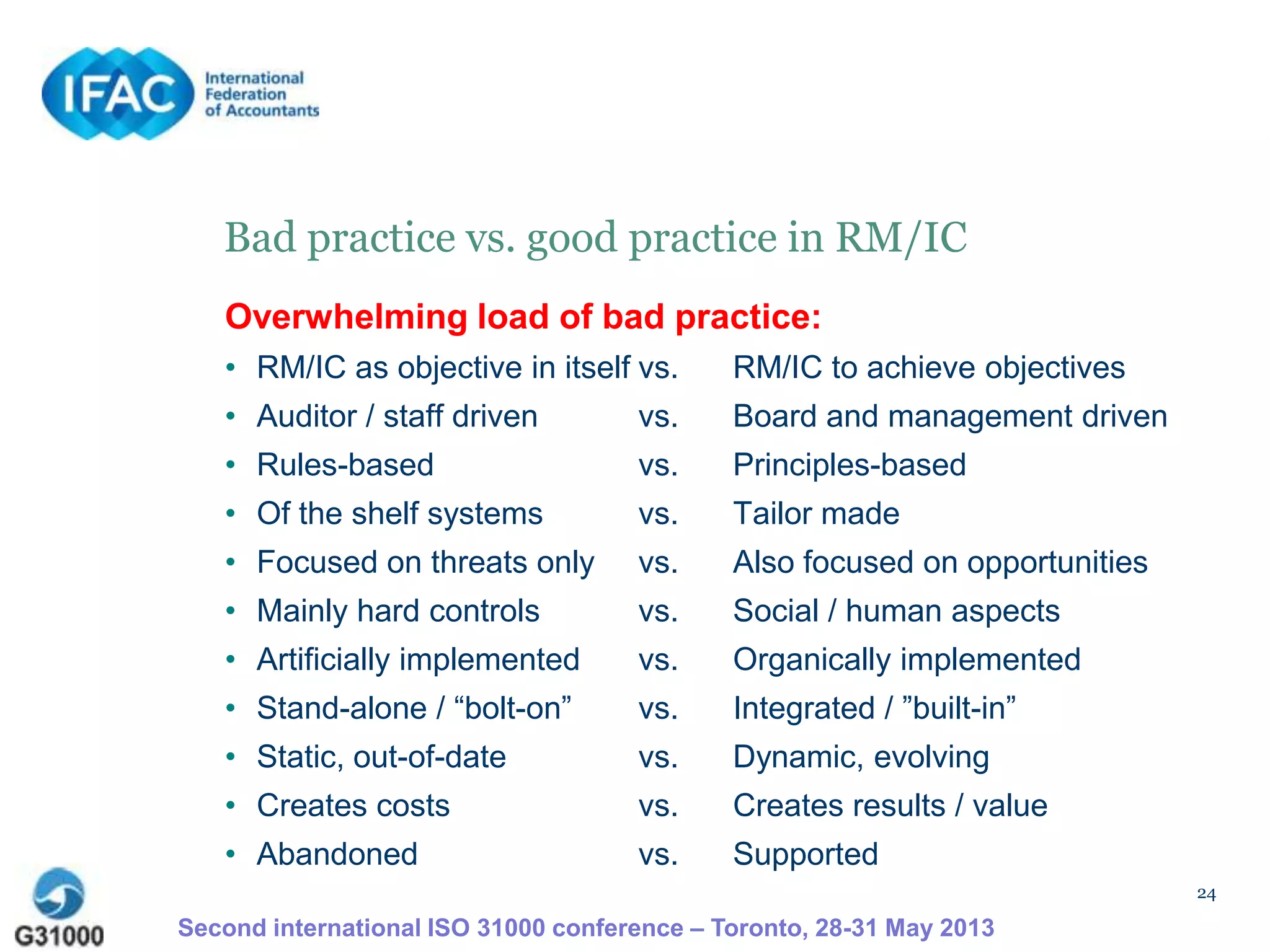 24
Bad practice vs. good practice in RM/IC
Second international ISO 31000 conference – Toronto, 28-31 May 2013
Overwhelming load of bad practice:
• RM/IC as objective in itself vs. RM/IC to achieve objectives
• Auditor / staff driven vs. Board and management driven
• Rules-based vs. Principles-based
• Of the shelf systems vs. Tailor made
• Focused on threats only vs. Also focused on opportunities
• Mainly hard controls vs. Social / human aspects
• Artificially implemented vs. Organically implemented
• Stand-alone / “bolt-on” vs. Integrated / ”built-in”
• Static, out-of-date vs. Dynamic, evolving
• Creates costs vs. Creates results / value
• Abandoned vs. Supported
 