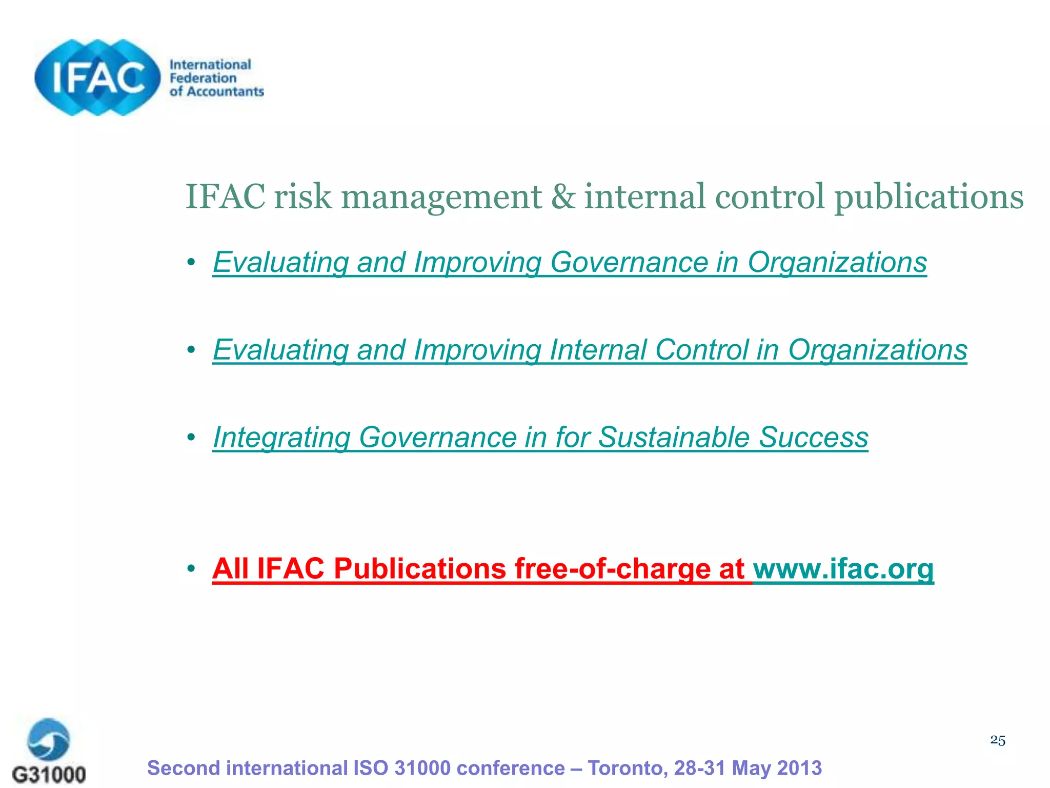 25
IFAC risk management & internal control publications
• Evaluating and Improving Governance in Organizations
• Evaluating and Improving Internal Control in Organizations
• Integrating Governance in for Sustainable Success
• All IFAC Publications free-of-charge at www.ifac.org
Second international ISO 31000 conference – Toronto, 28-31 May 2013
 