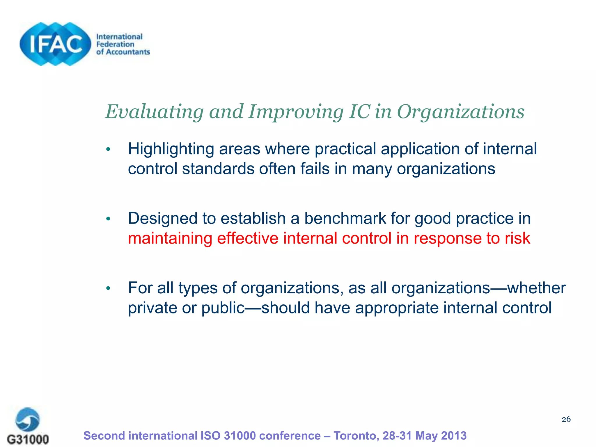 26
Evaluating and Improving IC in Organizations
• Highlighting areas where practical application of internal
control standards often fails in many organizations
• Designed to establish a benchmark for good practice in
maintaining effective internal control in response to risk
• For all types of organizations, as all organizations—whether
private or public—should have appropriate internal control
Second international ISO 31000 conference – Toronto, 28-31 May 2013
 