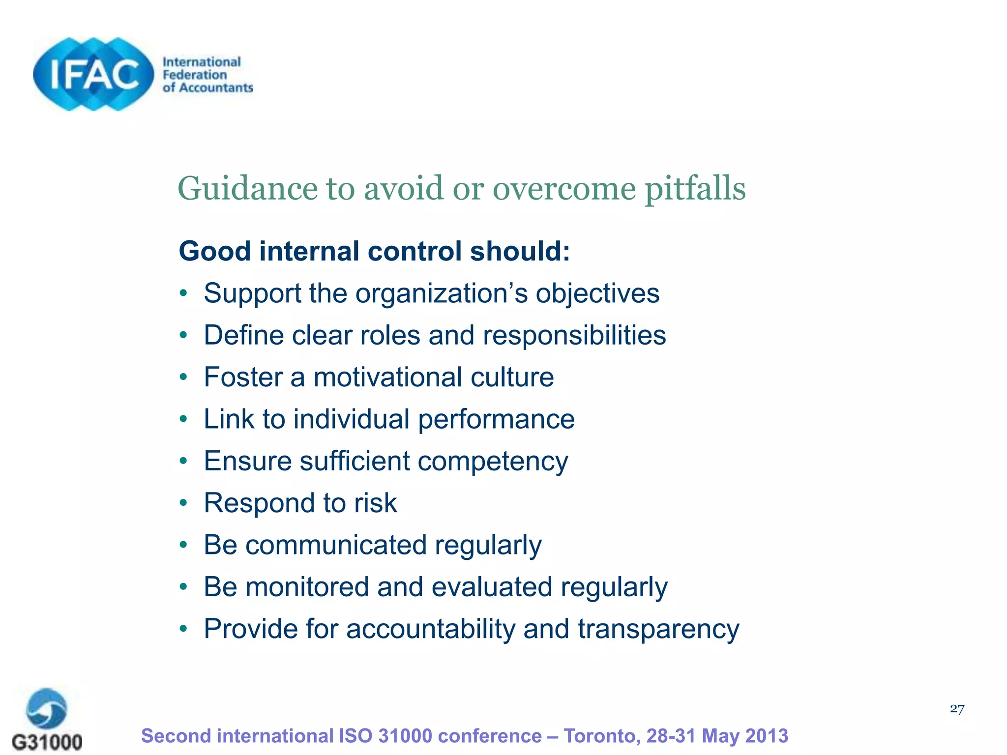 27
Guidance to avoid or overcome pitfalls
Good internal control should:
• Support the organization’s objectives
• Define clear roles and responsibilities
• Foster a motivational culture
• Link to individual performance
• Ensure sufficient competency
• Respond to risk
• Be communicated regularly
• Be monitored and evaluated regularly
• Provide for accountability and transparency
Second international ISO 31000 conference – Toronto, 28-31 May 2013
 