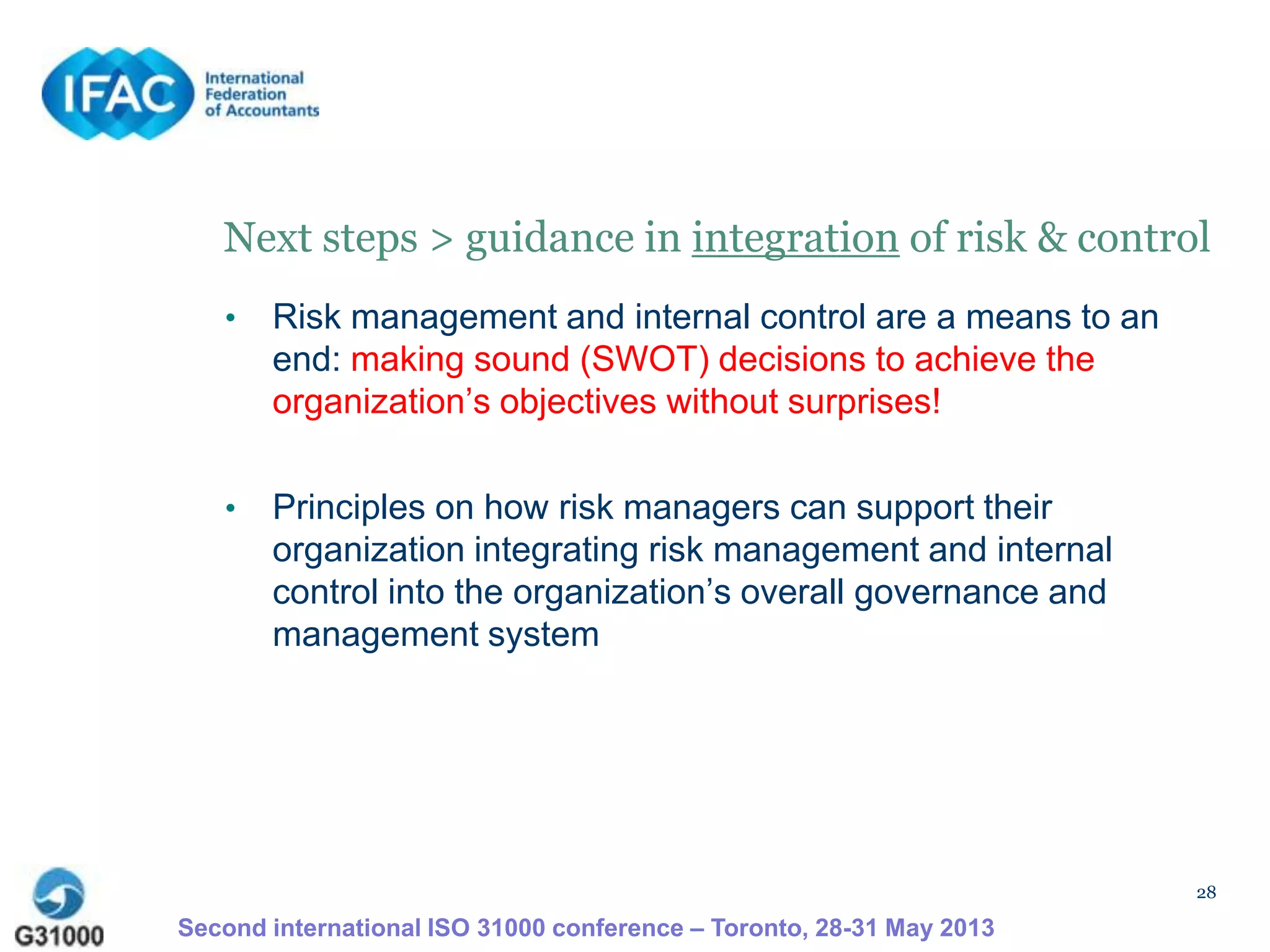 28
Next steps > guidance in integration of risk & control
• Risk management and internal control are a means to an
end: making sound (SWOT) decisions to achieve the
organization’s objectives without surprises!
• Principles on how risk managers can support their
organization integrating risk management and internal
control into the organization’s overall governance and
management system
Second international ISO 31000 conference – Toronto, 28-31 May 2013
 