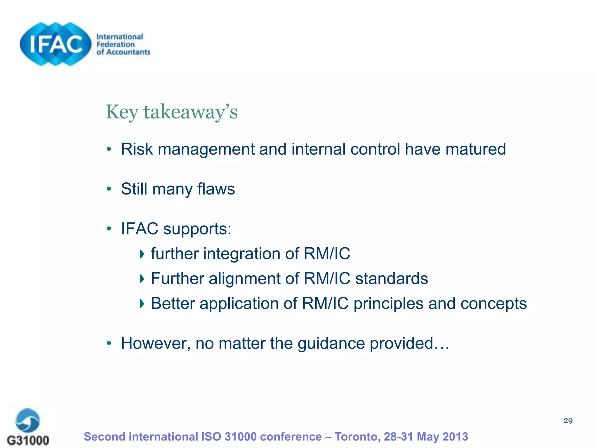 29
Second international ISO 31000 conference – Toronto, 28-31 May 2013
Key takeaway’s
• Risk management and internal control have matured
• Still many flaws
• IFAC supports:
further integration of RM/IC
Further alignment of RM/IC standards
Better application of RM/IC principles and concepts
• However, no matter the guidance provided…
 
