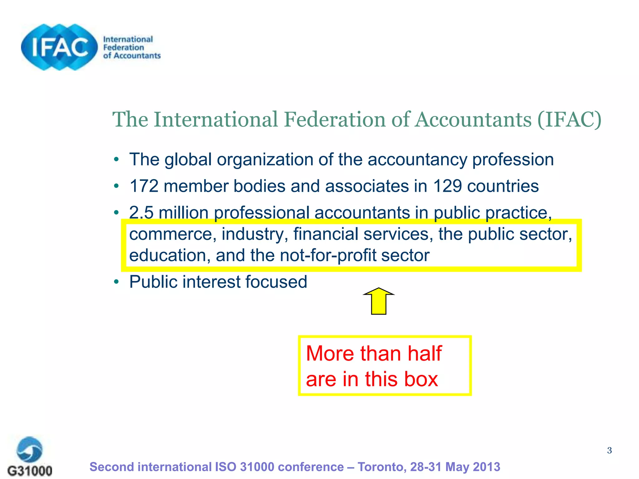 3
The International Federation of Accountants (IFAC)
• The global organization of the accountancy profession
• 172 member bodies and associates in 129 countries
• 2.5 million professional accountants in public practice,
commerce, industry, financial services, the public sector,
education, and the not-for-profit sector
• Public interest focused
Second international ISO 31000 conference – Toronto, 28-31 May 2013
More than half
are in this box
 