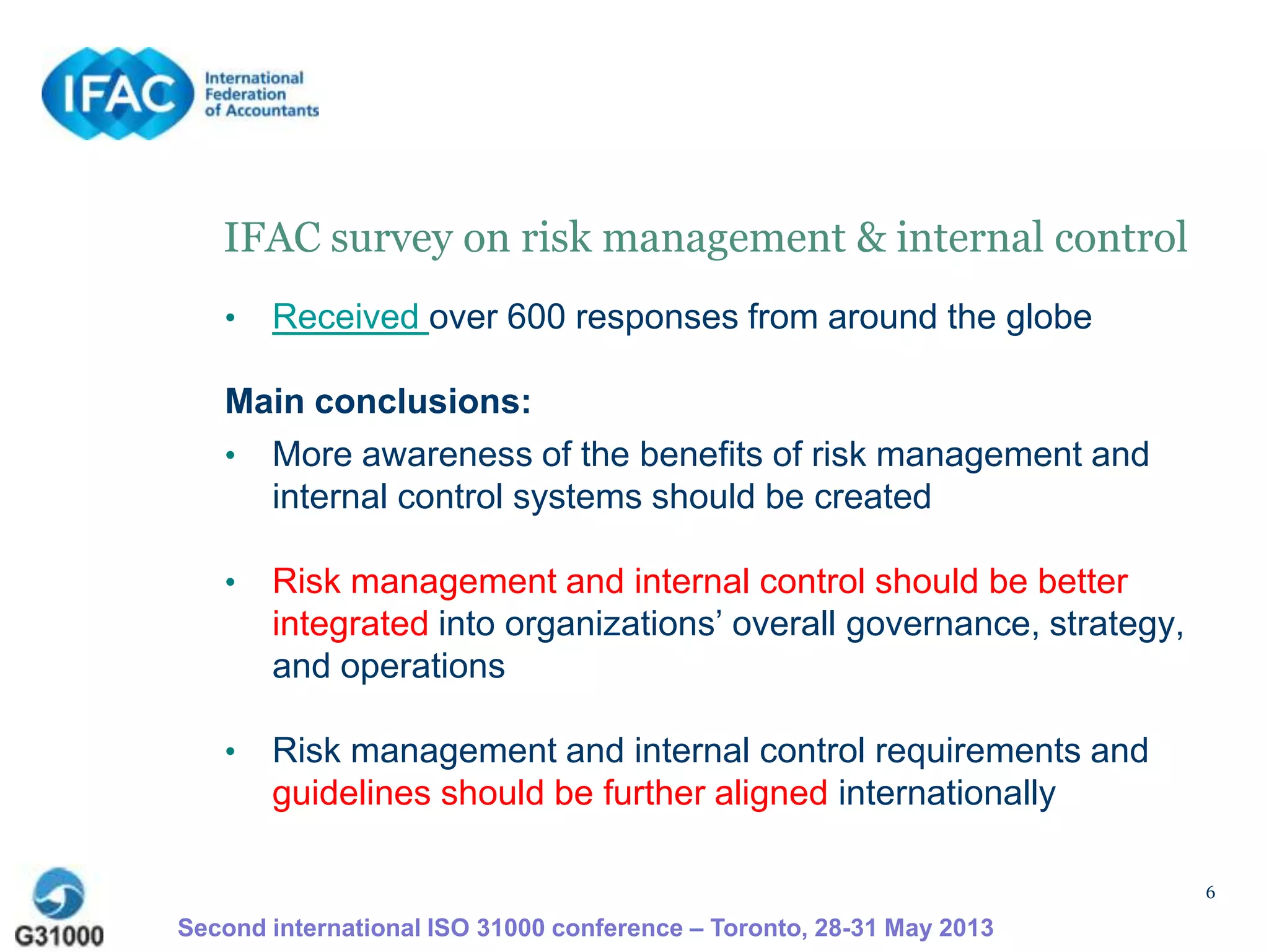 6
IFAC survey on risk management & internal control
• Received over 600 responses from around the globe
Main conclusions:
• More awareness of the benefits of risk management and
internal control systems should be created
• Risk management and internal control should be better
integrated into organizations’ overall governance, strategy,
and operations
• Risk management and internal control requirements and
guidelines should be further aligned internationally
Second international ISO 31000 conference – Toronto, 28-31 May 2013
 