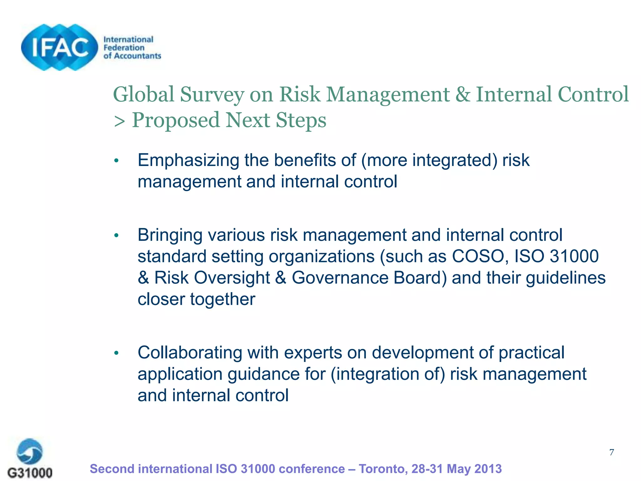 7
Global Survey on Risk Management & Internal Control
> Proposed Next Steps
• Emphasizing the benefits of (more integrated) risk
management and internal control
• Bringing various risk management and internal control
standard setting organizations (such as COSO, ISO 31000
& Risk Oversight & Governance Board) and their guidelines
closer together
• Collaborating with experts on development of practical
application guidance for (integration of) risk management
and internal control
Second international ISO 31000 conference – Toronto, 28-31 May 2013
 