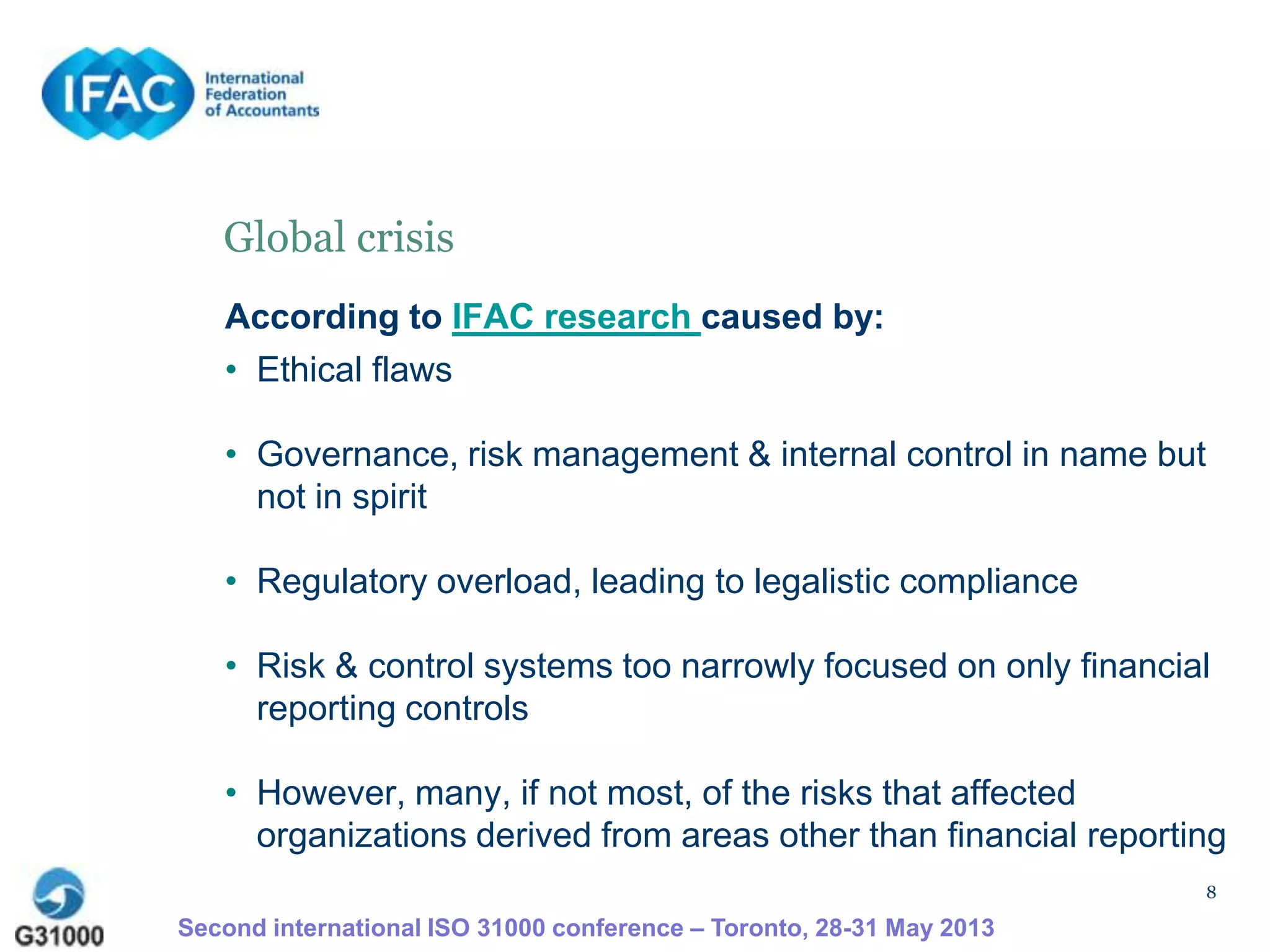8
Global crisis
According to IFAC research caused by:
• Ethical flaws
• Governance, risk management & internal control in name but
not in spirit
• Regulatory overload, leading to legalistic compliance
• Risk & control systems too narrowly focused on only financial
reporting controls
• However, many, if not most, of the risks that affected
organizations derived from areas other than financial reporting
Second international ISO 31000 conference – Toronto, 28-31 May 2013
 