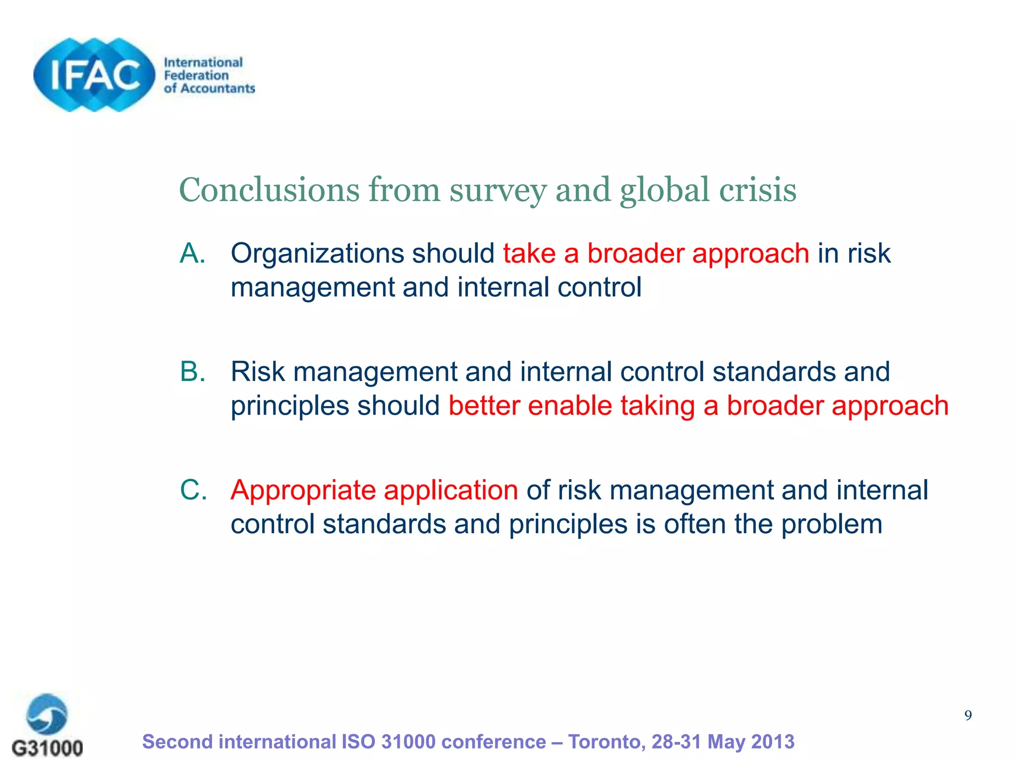9
Conclusions from survey and global crisis
A. Organizations should take a broader approach in risk
management and internal control
B. Risk management and internal control standards and
principles should better enable taking a broader approach
C. Appropriate application of risk management and internal
control standards and principles is often the problem
Second international ISO 31000 conference – Toronto, 28-31 May 2013
 