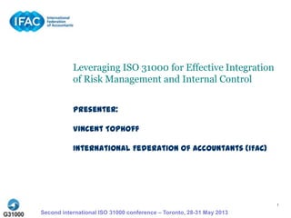 1
Leveraging ISO 31000 for Effective Integration
of Risk Management and Internal Control
Presenter:
Vincent Tophoff
International Federation of Accountants (IFAC)
Second international ISO 31000 conference – Toronto, 28-31 May 2013
 