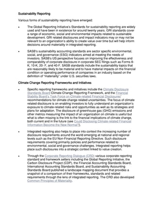 Sustainability Reporting
Various forms of sustainability reporting have emerged:
 The Global Reporting Initiative’s Standards for sustainability reporting are widely
used and have been in existence for around twenty years. GRI standards cover
a range of economic, social and environmental impacts related to sustainable
development. GRI related disclosures and impact indicators may or may not be
relevant to an organization’s ability to create value over time but will help inform
decisions around materiality in integrated reporting.
 SASB’s sustainability accounting standards are sector specific environmental,
social, and governance (ESG) indicators aimed at meeting the needs of
investors. SASB’s US perspective focuses on improving the effectiveness and
comparability of corporate disclosure in corporate SEC filings such as Forms 8-
K, 10-K, 20- F, and 40-F. SASB standards include the sustainability topics that
are reasonably likely to be material and to have material impacts on the financial
condition or operating performance of companies in an industry based on the
definition of “materiality” under U.S. securities laws.
Climate Change Reporting Frameworks and Initiatives
 Specific reporting frameworks and initiatives include the Climate Disclosure
Standards Board Climate Change Reporting Framework, and the Financial
Stability Board’s Task Force on Climate-related Financial Disclosures’
recommendations for climate change related uncertainties. The focus of climate
related disclosure is on enabling investors to fully understand an organization’s
exposure to climate-related risks and opportunities as well as its strategies and
plans for adaptation. The disclosure of greenhouse gas (GHG) emissions and
other metrics measuring the impact of an organization on climate is useful but
what is often missing is the link to the financial implications of climate change,
both current and in the future (see Could Disclosing Climate-related Financial
Information Become the New Normal?).
 Integrated reporting also helps to place into context the increasing number of
disclosure requirements around the world emerging at national and regional
levels such as the EU Non-Financial Reporting Directive. Such disclosure
requirements covering primarily policies and performance related to
environmental, social and governance challenges. Integrated reporting helps
place such disclosures into a strategic context linked to value creation.
 Through the Corporate Reporting Dialogue (CRD) various corporate reporting
standard and framework setters including the Global Reporting Initiative, the
Carbon Disclosure Project (CDP), the Financial Accounting Standards Board,
International Accounting Standards Board, and Sustainability Accounting
Standards Board published a landscape mapping document that provides a
snapshot of a comparison of their frameworks, standards and related
requirements through the lens of integrated reporting. The CRD also developed
Common Principles of Materiality.
 