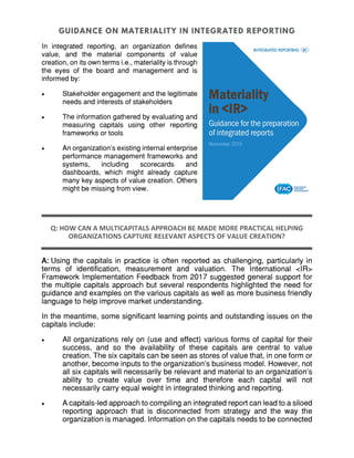 In integrated reporting, an organization defines
value, and the material components of value
creation, on its own terms i.e., materiality is through
the eyes of the board and management and is
informed by:
 Stakeholder engagement and the legitimate
needs and interests of stakeholders
 The information gathered by evaluating and
measuring capitals using other reporting
frameworks or tools
 An organization's existing internal enterprise
performance management frameworks and
systems, including scorecards and
dashboards, which might already capture
many key aspects of value creation. Others
might be missing from view.
Q: HOW CAN A MULTICAPITALS APPROACH BE MADE MORE PRACTICAL HELPING
ORGANIZATIONS CAPTURE RELEVANT ASPECTS OF VALUE CREATION?
A: Using the capitals in practice is often reported as challenging, particularly in
terms of identification, measurement and valuation. The International <IR>
Framework Implementation Feedback from 2017 suggested general support for
the multiple capitals approach but several respondents highlighted the need for
guidance and examples on the various capitals as well as more business friendly
language to help improve market understanding.
In the meantime, some significant learning points and outstanding issues on the
capitals include:
 All organizations rely on (use and effect) various forms of capital for their
success, and so the availability of these capitals are central to value
creation. The six capitals can be seen as stores of value that, in one form or
another, become inputs to the organization’s business model. However, not
all six capitals will necessarily be relevant and material to an organization’s
ability to create value over time and therefore each capital will not
necessarily carry equal weight in integrated thinking and reporting.
 A capitals-led approach to compiling an integrated report can lead to a siloed
reporting approach that is disconnected from strategy and the way the
organization is managed. Information on the capitals needs to be connected
 