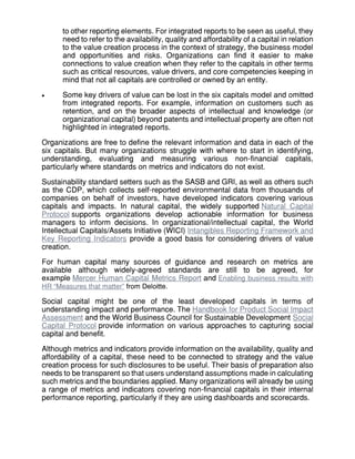 to other reporting elements. For integrated reports to be seen as useful, they
need to refer to the availability, quality and affordability of a capital in relation
to the value creation process in the context of strategy, the business model
and opportunities and risks. Organizations can find it easier to make
connections to value creation when they refer to the capitals in other terms
such as critical resources, value drivers, and core competencies keeping in
mind that not all capitals are controlled or owned by an entity.
 Some key drivers of value can be lost in the six capitals model and omitted
from integrated reports. For example, information on customers such as
retention, and on the broader aspects of intellectual and knowledge (or
organizational capital) beyond patents and intellectual property are often not
highlighted in integrated reports.
Organizations are free to define the relevant information and data in each of the
six capitals. But many organizations struggle with where to start in identifying,
understanding, evaluating and measuring various non-financial capitals,
particularly where standards on metrics and indicators do not exist.
Sustainability standard setters such as the SASB and GRI, as well as others such
as the CDP, which collects self-reported environmental data from thousands of
companies on behalf of investors, have developed indicators covering various
capitals and impacts. In natural capital, the widely supported Natural Capital
Protocol supports organizations develop actionable information for business
managers to inform decisions. In organizational/intellectual capital, the World
Intellectual Capitals/Assets Initiative (WICI) Intangibles Reporting Framework and
Key Reporting Indicators provide a good basis for considering drivers of value
creation.
For human capital many sources of guidance and research on metrics are
available although widely-agreed standards are still to be agreed, for
example Mercer Human Capital Metrics Report and Enabling business results with
HR “Measures that matter” from Deloitte.
Social capital might be one of the least developed capitals in terms of
understanding impact and performance. The Handbook for Product Social Impact
Assessment and the World Business Council for Sustainable Development Social
Capital Protocol provide information on various approaches to capturing social
capital and benefit.
Although metrics and indicators provide information on the availability, quality and
affordability of a capital, these need to be connected to strategy and the value
creation process for such disclosures to be useful. Their basis of preparation also
needs to be transparent so that users understand assumptions made in calculating
such metrics and the boundaries applied. Many organizations will already be using
a range of metrics and indicators covering non-financial capitals in their internal
performance reporting, particularly if they are using dashboards and scorecards.
 