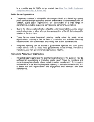 is a possible way for SMEs to get started (see ‘How Can SMEs Implement
Integrated Reporting? A Starter Kit’).
Public Sector Organizations
 The primary objective of most public sector organizations is to deliver high quality
public services through economic, efficient and effective use of their resources. In
addition, public sector organizations are accountable to a wide range of
stakeholders, including taxpayers, service users, parliaments, and others
 Due to the intergenerational nature of public sector responsibilities, public sector
organizations need to adopt a longer term perspective, while still delivering public
services in the short term
 These factors make integrated reporting ideally suited for public sector
organizations, providing a tool for them to understand and articulate how they
create value for their stakeholders and society now as well as in the future
 Integrated reporting can be applied to government agencies and other public
sector entities such as cities, local governments, health bodies, educational
institutions, and non-governmental organizations (NGOs).
Professional Accountancy Organizations
 Integrated reporting provides the ideal framework to answer the question: How do
professional associations or institutes create value? Value for members and
students as well as value for others, including society more broadly? An increasing
number of PAOs are adopting integrated reporting to demonstrate leadership, and
to better run their organizations and engagement with members and other
stakeholders.
 