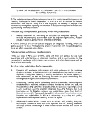Q: HOW CAN PROFESSIONAL ACCOUNTANCY ORGANIZATIONS ADVANCE
INTEGRATED REPORTING?
A: The global acceptance of integrating reporting and its positioning within the corporate
reporting landscape is heavily dependent on advocacy and acceptance in national
jurisdictions and regions. Many PAOs are engaging, or seeking to engage their
membership in integrated reporting and influence its adoption through their members and
by influencing other stakeholders.
PAOs can play an important role, particularly in their own jurisdictions by
 Raising awareness of, and being an advocate for integrated reporting. This
involves influencing key stakeholders such as preparer organizations, investor
groups, regulators, policy makers and stock exchanges.
A number of PAOs are already actively engaged on integrated reporting, others are
getting started. For those PAOs planning a larger involvement with integrated reporting,
there are a few suggested action items.
Raise awareness and influence key stakeholders
PAOs can utilize IFAC’s policy (PPP8), along with their own policies to help raise
awareness and understanding of integrated reporting, and to communicate its key
messaging to regulators, policy makers, governments and other stakeholders such as
the academic community.
To influence key stakeholders, PAOs may consider:
1. Engaging with regulators, policy makers and stock exchanges on the regulatory
structure necessary to facilitate adoption of integrated reporting, and encouraging
alignment of integrated reporting to existing requirements for annual reporting in
their jurisdictions, as well as promoting the need for global consistency and
convergence of organizational reporting frameworks.
2. Establishing, running, and/or contributing to multi-stakeholder, national/regional
collaborations or networks. Notable examples include the Indian <IR> Lab, the
Integrated Reporting Committee of South Africa, the Business Reporting Leaders
Forum (Australia), and the Brazilian Integrated Reporting Network. For more
information on the Brazilian network, see presentation slides from the PAO
Network webinar (#3). The recently formed Africa Integrated Reporting Committee
involving key stakeholders in Africa is advocating, supporting and guiding
implementation of integrated reporting across the region.
3. Advocating through written content such as articles, and including integrated
reporting on conference, event and forum agendas. The IIRC monthly newsletter
and blogs provide a wide range of news stories that can be used as a source for
content.
 