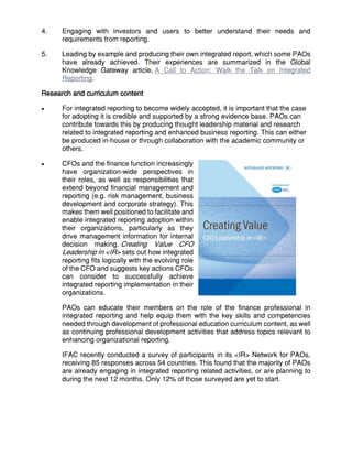 4. Engaging with investors and users to better understand their needs and
requirements from reporting.
5. Leading by example and producing their own integrated report, which some PAOs
have already achieved. Their experiences are summarized in the Global
Knowledge Gateway article, A Call to Action: Walk the Talk on Integrated
Reporting.
Research and curriculum content
 For integrated reporting to become widely accepted, it is important that the case
for adopting it is credible and supported by a strong evidence base. PAOs can
contribute towards this by producing thought leadership material and research
related to integrated reporting and enhanced business reporting. This can either
be produced in-house or through collaboration with the academic community or
others.
 CFOs and the finance function increasingly
have organization-wide perspectives in
their roles, as well as responsibilities that
extend beyond financial management and
reporting (e.g. risk management, business
development and corporate strategy). This
makes them well positioned to facilitate and
enable integrated reporting adoption within
their organizations, particularly as they
drive management information for internal
decision making. Creating Value CFO
Leadership in <IR> sets out how integrated
reporting fits logically with the evolving role
of the CFO and suggests key actions CFOs
can consider to successfully achieve
integrated reporting implementation in their
organizations.
PAOs can educate their members on the role of the finance professional in
integrated reporting and help equip them with the key skills and competencies
needed through development of professional education curriculum content, as well
as continuing professional development activities that address topics relevant to
enhancing organizational reporting.
IFAC recently conducted a survey of participants in its <IR> Network for PAOs,
receiving 85 responses across 54 countries. This found that the majority of PAOs
are already engaging in integrated reporting related activities, or are planning to
during the next 12 months. Only 12% of those surveyed are yet to start.
 