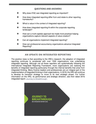  Why does IFAC see integrated reporting as important?
 How does integrated reporting differ from and relate to other reporting
frameworks?
 What is value in the context of integrated reporting?
 How does integrated reporting fit within the corporate reporting
landscape?
 How can a multi-capitals approach be made more practical helping
organizations capture relevant aspects of value creation?
 Can all organizations implement integrated reporting?
 How can professional accountancy organizations advance Integrated
Reporting?
The positive news is that according to the IIRC’s research, the adoption of integrated
reporting continues to accelerate with over 1500 organizations now undertaking
integrated reporting. Although not all these reporters are systematically following the
International Integrated Reporting Framework, more organizations are realizing the
benefits of integrated reporting particularly through the internal benefits that arise from
integrated thinking. Many finance leaders and professionals are an integral part of the
implementation of integrated thinking in their organizations. In 2018, the IIRC will continue
to develop its transition strategy to move to its next strategic phase. For further
information on the IIRC, its performance and strategic direction, see their latest 2016
integrated report: Journey to Breakthrough.
 
