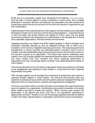 Q: WHY DOES IFAC SEE INTEGRATED REPORTING AS IMPORTANT?
A: We are at a crossroads in public trust. According to the Edelman Trust Barometer,
trust has been in severe decline in various institutions in recent years, and is eroding
particularly in business. Behavior and decisions by corporations are often perceived to
compromise society and the environment for the short term benefit of organizations and
their shareholders.
Capital allocation and corporate behavior that supports financial stability and sustainable
development builds trust in business and the accounting profession – outcomes that are
in both the public and private interest and aligned to IFAC's vision that the global
accountancy profession be recognized as a valued leader in the development of strong
and sustainable organizations, financial markets and economies.
Integrated reporting is an initiative that IFAC helped establish in 2009 to facilitate more
meaningful corporate reporting as well as integrated thinking, both of which are a
foundation of 21st century integrated corporate governance. The corporate governance
arrangements in various countries are extending boards of directors’ duty of care to
investors and other stakeholders beyond financial performance and short term returns to
the long term success of an organization. This means they need to understand value
creation more fully to guide strategic and operational decisions about resource allocation
and value creation over time. Investors and others assessing performance of
organizations are also increasingly taking a broader multi-capital perspective based on
value creation.
The evolving demands of the 21st century organization require accountants to contribute
to the management and reporting of value creation in a way that drive both corporate
responsibility and growth.
IFAC strongly supports and encourages the involvement of professional accountants in
capturing broader aspects of value creation. The technical and business skills and
expertise of professional accountants are well suited to advance integrated thinking and
reporting in terms of measurement, valuation and organizational management.
The future accountant needs to provide information and analysis that supports decisions
about all aspects of an organization. A professional accountant in business or the public
sector needs to be able to answer the question, “What is driving value creation and
preservation in the present and future, and how is my organization responding to
opportunities and risks?” Auditors in turn are increasingly expected to provide confidence
in wider information reported about an organization and its performance and prospects.
 