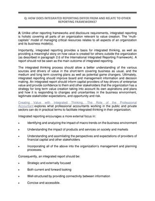 Q: HOW DOES INTEGRATED REPORTING DIFFER FROM AND RELATE TO OTHER
REPORTING FRAMEWORKS?
A: Unlike other reporting frameworks and disclosure requirements, integrated reporting
is holistic covering all parts of an organization relevant to value creation. The “multi-
capitals” model of managing critical resources relates to all aspects of an organization
and its business model(s).
Importantly, integrated reporting provides a basis for integrated thinking, as well as
providing a meaningful story on how value is created for others outside the organization
(as described in paragraph 2.6 of the International Integrated Reporting Framework). A
report should not be seen as the main outcome of integrated reporting.
The integrated thinking process should allow a better understanding of the various
sources and drivers of value in the short-term covering business as usual, and the
medium and long term covering plans as well as potential game changers. Ultimately,
integrated reporting should improve board and management information and decision
making. An integrated report should inform capital providers of key drivers of enterprise
value and provide confidence to them and other stakeholders that the organization has a
strategy for long term value creation taking into account its own aspirations and plans
and how it is responding to changes and uncertainties in the business environment,
legitimate stakeholder expectations, and opportunity and risk.
Creating Value with Integrated Thinking, The Role of the Professional
Accountant explores what professional accountants working in the public and private
sectors can do in practical terms to facilitate integrated thinking in their organization.
Integrated reporting encourages a more external focus in:
 Identifying and analyzing the impact of macro trends on the business environment
 Understanding the impact of products and services on society and markets
 Understanding and assimilating the perspectives and expectations of providers of
financial capital and other stakeholders
 Incorporating all of the above into the organization’s management and planning
processes.
Consequently, an integrated report should be:
 Strategic and externally focused
 Both current and forward looking
 Well-structured by providing connectivity between information
 Concise and accessible.
 