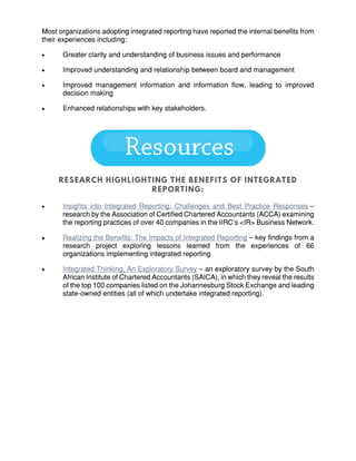 Most organizations adopting integrated reporting have reported the internal benefits from
their experiences including:
 Greater clarity and understanding of business issues and performance
 Improved understanding and relationship between board and management
 Improved management information and information flow, leading to improved
decision making
 Enhanced relationships with key stakeholders.
 Insights into Integrated Reporting: Challenges and Best Practice Responses –
research by the Association of Certified Chartered Accountants (ACCA) examining
the reporting practices of over 40 companies in the IIRC’s <IR> Business Network.
 Realizing the Benefits: The Impacts of Integrated Reporting – key findings from a
research project exploring lessons learned from the experiences of 66
organizations implementing integrated reporting
 Integrated Thinking, An Exploratory Survey – an exploratory survey by the South
African Institute of Chartered Accountants (SAICA), in which they reveal the results
of the top 100 companies listed on the Johannesburg Stock Exchange and leading
state-owned entities (all of which undertake integrated reporting).
 