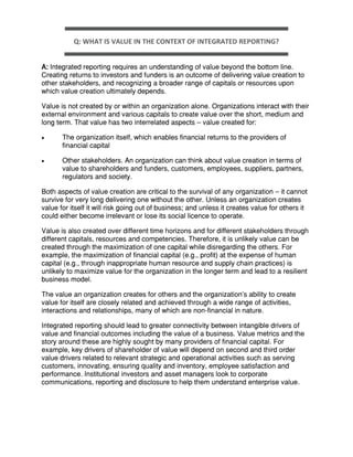 Q: WHAT IS VALUE IN THE CONTEXT OF INTEGRATED REPORTING?
A: Integrated reporting requires an understanding of value beyond the bottom line.
Creating returns to investors and funders is an outcome of delivering value creation to
other stakeholders, and recognizing a broader range of capitals or resources upon
which value creation ultimately depends.
Value is not created by or within an organization alone. Organizations interact with their
external environment and various capitals to create value over the short, medium and
long term. That value has two interrelated aspects – value created for:
 The organization itself, which enables financial returns to the providers of
financial capital
 Other stakeholders. An organization can think about value creation in terms of
value to shareholders and funders, customers, employees, suppliers, partners,
regulators and society.
Both aspects of value creation are critical to the survival of any organization – it cannot
survive for very long delivering one without the other. Unless an organization creates
value for itself it will risk going out of business; and unless it creates value for others it
could either become irrelevant or lose its social licence to operate.
Value is also created over different time horizons and for different stakeholders through
different capitals, resources and competencies. Therefore, it is unlikely value can be
created through the maximization of one capital while disregarding the others. For
example, the maximization of financial capital (e.g., profit) at the expense of human
capital (e.g., through inappropriate human resource and supply chain practices) is
unlikely to maximize value for the organization in the longer term and lead to a resilient
business model.
The value an organization creates for others and the organization’s ability to create
value for itself are closely related and achieved through a wide range of activities,
interactions and relationships, many of which are non-financial in nature.
Integrated reporting should lead to greater connectivity between intangible drivers of
value and financial outcomes including the value of a business. Value metrics and the
story around these are highly sought by many providers of financial capital. For
example, key drivers of shareholder of value will depend on second and third order
value drivers related to relevant strategic and operational activities such as serving
customers, innovating, ensuring quality and inventory, employee satisfaction and
performance. Institutional investors and asset managers look to corporate
communications, reporting and disclosure to help them understand enterprise value.
 