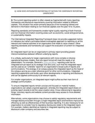 Q: HOW DOES INTEGRATED REPORTING FIT WITHIN THE CORPORATE REPORTING
LANDSCAPE?
A: The current reporting system is often viewed as fragmented with many reporting
frameworks and disclosure requirements covering information related to different
capitals. This situation has arisen primarily because of the increasing interest and
demand in information relating to non-financial capitals over the past 10 to 15 years.
Reporting standards and frameworks enable higher quality reporting of both financial
and non-financial information covering areas such as economic, social and governance,
or sustainability impacts.
The International Integrated Reporting Framework does not provide suggested metrics
or indicators but rather a principles-based multicapitals approach to reporting on all the
relevant and material activities of an organization that relate to value creation. Other
reporting standards and frameworks can support the evaluation of content for integrated
reports.
An integrated report can be an organization’s primary report providing greater
interconnectedness between different underlying reports.
It is unlikely, particularly for larger organizations with more complex or diverse
operational business models, that one report format will meet the needs of all
stakeholders. For example, Generali’s “Core and More” reporting suite has its
integrated annual report as its strategic hub (the core), such that the integrated report
can be used as an “umbrella” report for an organization’s broad suite of reports and
communications. The analogy of an octopus places the integrated report as the head of
the octopus serving as a clear reference point for other communications. Integrated
reporting supplements and builds upon other developments in reporting and disclosure,
and can be applied continuously to all relevant reports.
For smaller organizations, an integrated report might suffice as their main form of
strategic communication.
To ensure integrated reports remain concise and focused on material matters,
organizations can adopt a layered approach, whereby the integrated report draws on
existing report strands to tell the value creation story. Cross-referencing to regulatory
filings, voluntary reports and website content provides easy access to more detailed
information.
Alternatively, some organizations may choose to satisfy regulatory requirements and
manage disclosure burden through a single integrated report and therefore improve the
efficiency as well as effectiveness of their business reporting. It is also necessary for an
organization to consider how its regulatory disclosures relate to the integrated report.
For example, matters identified as material in integrated reporting may be subject to
disclosure under company and securities law.
 