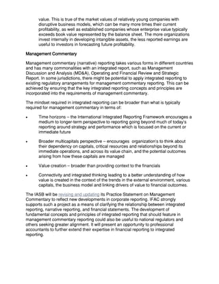 value. This is true of the market values of relatively young companies with
disruptive business models, which can be many more times their current
profitability, as well as established companies whose enterprise value typically
exceeds book value represented by the balance sheet. The more organizations
invest internally in developing intangible assets, the less reported earnings are
useful to investors in forecasting future profitability.
Management Commentary
Management commentary (narrative) reporting takes various forms in different countries
and has many commonalities with an integrated report, such as Management
Discussion and Analysis (MD&A), Operating and Financial Review and Strategic
Report. In some jurisdictions, there might be potential to apply integrated reporting to
existing regulatory arrangements for management commentary reporting. This can be
achieved by ensuring that the key integrated reporting concepts and principles are
incorporated into the requirements of management commentary.
The mindset required in integrated reporting can be broader than what is typically
required for management commentary in terms of:
 Time horizons – the International Integrated Reporting Framework encourages a
medium to longer-term perspective to reporting going beyond much of today’s
reporting around strategy and performance which is focused on the current or
immediate future
 Broader multicapitals perspective – encourages organization’s to think about
their dependency on capitals, critical resources and relationships beyond its
immediate operations, and across its value chain, and the potential outcomes
arising from how these capitals are managed
 Value creation – broader than providing context to the financials
 Connectivity and integrated thinking leading to a better understanding of how
value is created in the context of the trends in the external environment, various
capitals, the business model and linking drivers of value to financial outcomes.
The IASB will be revising and updating its Practice Statement on Management
Commentary to reflect new developments in corporate reporting. IFAC strongly
supports such a project as a means of clarifying the relationship between integrated
reporting, narrative reporting, and financial statements. The development of
fundamental concepts and principles of integrated reporting that should feature in
management commentary reporting could also be useful to national regulators and
others seeking greater alignment. It will present an opportunity to professional
accountants to further extend their expertise in financial reporting to integrated
reporting.
 