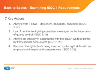 Page 11 | Confidential and Proprietary Information
Back to Basics—Examining ISQC 1 Requirements
7 Key Actions
1. Always write it down – document, document, document (ISQC
1.57)
2. Lead from the front giving consistent messages on the importance
of quality control (ISQC 1.18)
3. Always act ethically in accordance with the IESBA Code of Ethics
for Professional Accountants (ISQC 1.20)
4. Focus on the right clients being matched by the right skills with an
emphasis on integrity and competencies (ISQC 1.31)
 