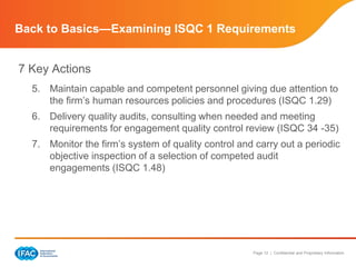 Page 12 | Confidential and Proprietary Information
Back to Basics—Examining ISQC 1 Requirements
7 Key Actions
5. Maintain capable and competent personnel giving due attention to
the firm’s human resources policies and procedures (ISQC 1.29)
6. Delivery quality audits, consulting when needed and meeting
requirements for engagement quality control review (ISQC 34 -35)
7. Monitor the firm’s system of quality control and carry out a periodic
objective inspection of a selection of competed audit
engagements (ISQC 1.48)
 