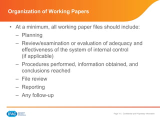 Page 14 | Confidential and Proprietary Information
• At a minimum, all working paper files should include:
– Planning
– Review/examination or evaluation of adequacy and
effectiveness of the system of internal control
(if applicable)
– Procedures performed, information obtained, and
conclusions reached
– File review
– Reporting
– Any follow-up
Organization of Working Papers
 