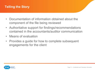Page 15 | Confidential and Proprietary Information
• Documentation of information obtained about the
component of the file being reviewed
• Authoritative support for findings/recommendations
contained in the accountants/auditor communication
• Means of evaluation
• Provides a guide for how to complete subsequent
engagements for the client
Telling the Story
 